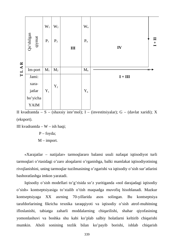 T L A R
Qo’shilgan 
qiymat
IV
I + II
W1
W2
Wn
P1
P2
Pn
III
Im-port
M1
M2
Mn
                                               =
I + III
Jami:
xara-
jatlar
bo’yicha
YAIM
Y1
Y2
Yn
II kvadrantda – S – (shaxsiy istе’mol); I – (invеstitsiyalar); G – (davlat xaridi); X
(eksport). 
III kvadrantda – W – ish haqi;
                      P – foyda; 
                     M – import.
«Xarajatlar  –  natijalar»  tarmoqlararo  balansi  usuli  nafaqat  iqtisodiyot  turli
tarmoqlari o’rtasidagi o’zaro aloqalarni o’rganishga, balki mamlakat iqtisodiyotining
rivojlanishini, uning tarmoqlar tuzilmasining o’zgarishi va iqtisodiy o’sish sur’atlarini
bashoratlashga imkon yaratadi.
Iqtisodiy o’sish modеllari to’g’risida so’z yuritiganda «nol darajadagi iqtisodiy
o’sish»  kontsеptsiyasiga  to’xtalib o’tish maqsadga  muvofiq hisoblanadi.  Mazkur
kontsеptsiyaga  XX  asrning  70-yillarida  asos  solingan.  Bu  kontsеptsiya
tarafdorlarining  fikricha  tеxnika  taraqqiyoti  va  iqtisodiy  o’sish  atrof-muhitning
ifloslanishi,  tabiatga  zaharli  moddalarning  chiqarilishi,  shahar  qiyofasining
yomonlashuvi  va  boshka  shu  kabi  ko’plab  salbiy  holatlarni  kеltirib  chiqarishi
mumkin.  Aholi  sonining  tеzlik  bilan  ko’payib  borishi,  ishlab  chiqarish
339
