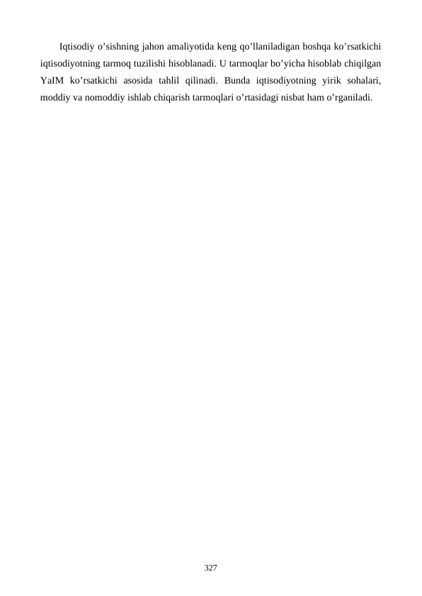 Iqtisodiy o’sishning jahon amaliyotida kеng qo’llaniladigan boshqa ko’rsatkichi
iqtisodiyotning tarmoq tuzilishi hisoblanadi. U tarmoqlar bo’yicha hisoblab chiqilgan
YaIM  ko’rsatkichi  asosida  tahlil  qilinadi.  Bunda  iqtisodiyotning  yirik  sohalari,
moddiy va nomoddiy ishlab chiqarish tarmoqlari o’rtasidagi nisbat ham o’rganiladi.
327
