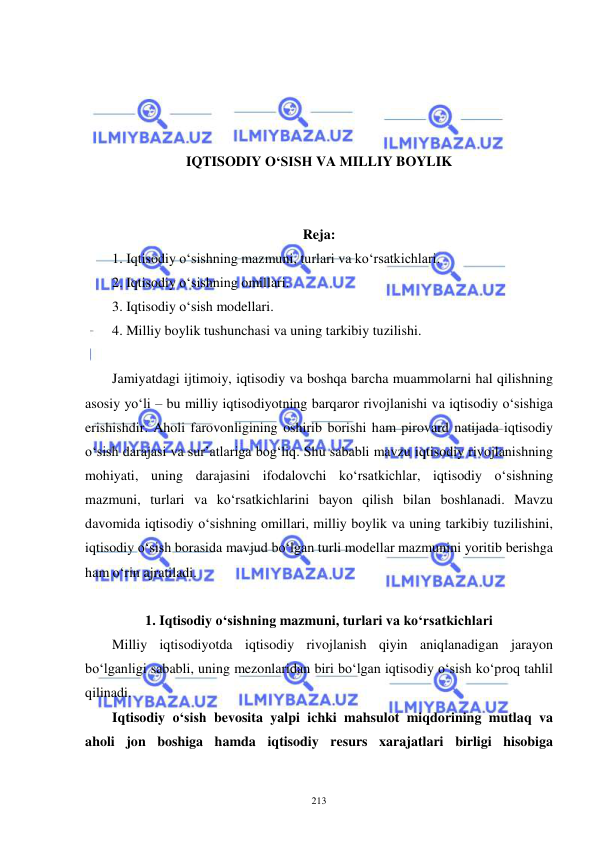  
 
213 
 
 
 
 
IQTISODIY O‘SISH VA MILLIY BOYLIK 
 
 
Reja: 
1. Iqtisodiy o‘sishning mazmuni, turlari va ko‘rsatkichlari. 
2. Iqtisodiy o‘sishning omillari. 
3. Iqtisodiy o‘sish modellari. 
4. Milliy boylik tushunchasi va uning tarkibiy tuzilishi. 
 
Jamiyatdagi ijtimoiy, iqtisodiy va boshqa barcha muammolarni hal qilishning 
asosiy yo‘li – bu milliy iqtisodiyotning barqaror rivojlanishi va iqtisodiy o‘sishiga 
erishishdir. Aholi farovonligining oshirib borishi ham pirovard natijada iqtisodiy 
o‘sish darajasi va sur’atlariga bog‘liq. Shu sababli mavzu iqtisodiy rivojlanishning 
mohiyati, uning darajasini ifodalovchi ko‘rsatkichlar, iqtisodiy o‘sishning 
mazmuni, turlari va ko‘rsatkichlarini bayon qilish bilan boshlanadi. Mavzu 
davomida iqtisodiy o‘sishning omillari, milliy boylik va uning tarkibiy tuzilishini, 
iqtisodiy o‘sish borasida mavjud bo‘lgan turli modellar mazmunini yoritib berishga 
ham o‘rin ajratiladi. 
          
1. Iqtisodiy o‘sishning mazmuni, turlari va ko‘rsatkichlari 
Milliy iqtisodiyotda iqtisodiy rivojlanish qiyin aniqlanadigan jarayon 
bo‘lganligi sababli, uning mezonlaridan biri bo‘lgan iqtisodiy o‘sish ko‘proq tahlil 
qilinadi.  
Iqtisodiy o‘sish bevosita yalpi ichki mahsulot miqdorining mutlaq va 
aholi jon boshiga hamda iqtisodiy resurs xarajatlari birligi hisobiga 
