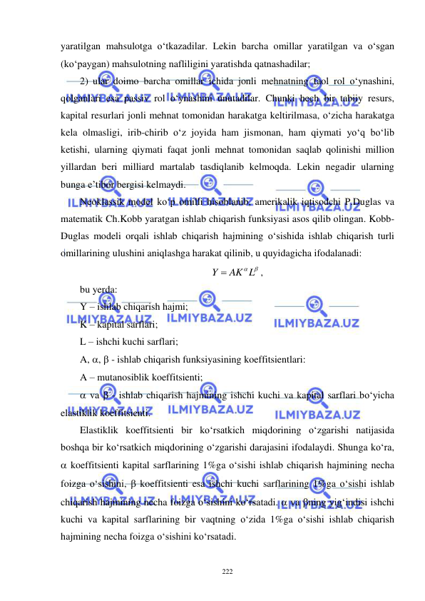  
 
222 
yaratilgan mahsulotga o‘tkazadilar. Lekin barcha omillar yaratilgan va o‘sgan 
(ko‘paygan) mahsulotning nafliligini yaratishda qatnashadilar; 
2) ular doimo barcha omillar ichida jonli mehnatning faol rol o‘ynashini, 
qolganlari esa passiv rol o‘ynashini unutadilar. Chunki hech bir tabiiy resurs, 
kapital resurlari jonli mehnat tomonidan harakatga keltirilmasa, o‘zicha harakatga 
kela olmasligi, irib-chirib o‘z joyida ham jismonan, ham qiymati yo‘q bo‘lib 
ketishi, ularning qiymati faqat jonli mehnat tomonidan saqlab qolinishi million 
yillardan beri milliard martalab tasdiqlanib kelmoqda. Lekin negadir ularning 
bunga e’tibor bergisi kelmaydi.        
Neoklassik model ko‘p omilli hisoblanib, amerikalik iqtisodchi P.Duglas va 
matematik Ch.Kobb yaratgan ishlab chiqarish funksiyasi asos qilib olingan. Kobb-
Duglas modeli orqali ishlab chiqarish hajmining o‘sishida ishlab chiqarish turli 
omillarining ulushini aniqlashga harakat qilinib, u quyidagicha ifodalanadi: 
Y  AKL
, 
bu yerda: 
Y – ishlab chiqarish hajmi;  
K – kapital sarflari; 
L – ishchi kuchi sarflari; 
A, ,  - ishlab chiqarish funksiyasining koeffitsientlari: 
A – mutanosiblik koeffitsienti;  
 va  - ishlab chiqarish hajmining ishchi kuchi va kapital sarflari bo‘yicha 
elastiklik koeffitsienti. 
Elastiklik koeffitsienti bir ko‘rsatkich miqdorining o‘zgarishi natijasida 
boshqa bir ko‘rsatkich miqdorining o‘zgarishi darajasini ifodalaydi. Shunga ko‘ra, 
 koeffitsienti kapital sarflarining 1%ga o‘sishi ishlab chiqarish hajmining necha 
foizga o‘sishini,  koeffitsienti esa ishchi kuchi sarflarining 1%ga o‘sishi ishlab 
chiqarish hajmining necha foizga o‘sishini ko‘rsatadi.  va ning yig‘indisi ishchi 
kuchi va kapital sarflarining bir vaqtning o‘zida 1%ga o‘sishi ishlab chiqarish 
hajmining necha foizga o‘sishini ko‘rsatadi. 
