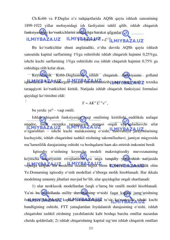  
 
223 
Ch.Kobb va P.Duglas o‘z tadqiqotlarida AQSh qayta ishlash sanoatining 
1899-1922 yillar mobaynidagi ish faoliyatini tahlil qilib, ishlab chiqarish 
funksiyasining ko‘rsatkichlarini aniqlashga harakat qilganlar:  
,0 75
,0 25
,101
L
K
Y



. 
Bu ko‘rsatkichlar shuni anglatadiki, o‘sha davrda AQSh qayta ishlash 
sanoatida kapital sarflarining 1%ga oshirilishi ishlab chiqarish hajmini 0,25%ga, 
ishchi kuchi sarflarining 1%ga oshirilishi esa ishlab chiqarish hajmini 0,75% ga 
oshishiga olib kelar ekan.  
Keyinchalik 
Kobb-Duglasning 
ishlab 
chiqarish 
funksiyasini 
golland 
iqtisodchisi Yan Tinbergen yanada takomillashtirib, unga yangi omil – texnika 
taraqqiyoti ko‘rsatkichini kiritdi. Natijada ishlab chiqarish funksiyasi formulasi 
quyidagi ko‘rinishni oldi: 
ert
AK L
Y




1
, 
bu yerda: yert – vaqt omili. 
Ishlab chiqarish funksiyasiga vaqt omilining kiritilishi endilikda nafaqat 
miqdor, balki «texnika taraqqiyoti» atamasi orqali uyg‘unlashuvchi sifat 
o‘zgarishlari – ishchi kuchi malakasining o‘sishi, innovatsiya jarayonlarining 
kuchayishi, ishlab chiqarishni tashkil etishning takomillashuvi, jamiyat miqyosida 
ma’lumotlilik darajasining oshishi va boshqalarni ham aks ettirish imkonini berdi. 
 Iqtisodiy o‘sishning keynscha modeli makroiqtisodiy muvozanatning 
keynscha nazariyasini rivojlantirish va unga tanqidiy yondoshish natijasida 
vujudga kelgan. Bu modellar orasida ingliz olimi R.Xarrod va amerikalik olim 
Ye.Domarning iqtisodiy o‘sish modellari e’tiborga molik hisoblanadi. Har ikkala 
modelning umumiy jihatlari mavjud bo‘lib, ular quyidagilar orqali shartlanadi: 
1) ular neoklassik modellardan farqli o‘laroq bir omilli model hisoblanadi. 
Ya’ni bu modellarda milliy daromadning o‘sishi faqat kapital jamg‘arishning 
funksiyasi hisoblanib, kapital samaradorligiga ta’sir ko‘rsatuvchi ishchi kuchi 
bandligining oshishi, FTT yutuqlaridan foydalanish darajasining o‘sishi, ishlab 
chiqarishni tashkil etishning yaxshilanishi kabi boshqa barcha omillar nazardan 
chetda qoldiriladi; 2) ishlab chiqarishning kapital sig‘imi ishlab chiqarish omillari 
