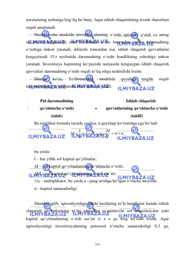  
 
224 
narxlarining nisbatiga bog‘liq bo‘lmay, faqat ishlab chiqarishning texnik sharoitlari 
orqali aniqlanadi. 
Neokeynscha modelda investitsiyalarning o‘sishi iqtisodiy o‘sish va uning 
sur’atlarini belgilovchi omil hisoblanib, u bir tomondan, milliy daromadning 
o‘sishiga imkon yaratadi, ikkinchi tomondan esa, ishlab chiqarish quvvatlarini 
kengaytiradi. O‘z navbatida daromadning o‘sishi bandlikning oshishiga imkon 
yaratadi. Investitsiya hajmining ko‘payishi natijasida kengaygan ishlab chiqarish 
quvvatlari daromadning o‘sishi orqali to‘liq ishga tushirilishi lozim. 
Shunga 
ko‘ra, 
Ye.Domarning 
modelida 
quyidagi 
tenglik 
orqali 
muvozanatning ta’minlanishi shart qilib qo‘yiladi: 
 
Pul daromadining  
qo‘shimcha o‘sishi  
(talab) 
 
= 
Ishlab chiqarish 
quvvatlarining qo‘shimcha o‘sishi 
(taklif) 
Bu tenglikni formula tarzida yozilsa, u quyidagi ko‘rinishga ega bo‘ladi: 


 
I
a
I
1
 yoki 
a
I
I

 

,        
                                                          
bu yerda:   
I – har yillik sof kapital qo‘yilmalar; 
∆I – sof kapital qo‘yilmalarning qo‘shimcha o‘sishi; 
∆I/I – sof kapital qo‘yilmalarning o‘sish sur’ati; 
1/a – multiplikator, bu yerda a –jamg‘arishga bo‘lgan o‘rtacha moyillik; 
 - kapital samaradorligi. 
 
Shunday qilib, iqtisodiyotdagi ishchi kuchining to‘la bandligini hamda ishlab 
chiqarish quvvatlarining to‘liq ishlashini ta’minlovchi sof investitsiyalar yoki 
kapital qo‘yilmalarning o‘sish sur’ati  x a ga teng bo‘lishi lozim. Agar 
iqtisodiyotdagi investitsiyalarning potensial o‘rtacha samaradorligi 0,3 ga, 
