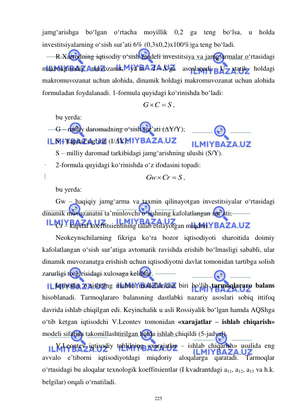  
 
225 
jamg‘arishga bo‘lgan o‘rtacha moyillik 0,2 ga teng bo‘lsa, u holda 
investitsiyalarning o‘sish sur’ati 6% (0,3x0,2)x100%)ga teng bo‘ladi. 
R.Xarrodning iqtisodiy o‘sish modeli investitsiya va jamg‘armalar o‘rtasidagi 
makroiqtisodiy muvozanat, ya’ni 
I  S
ga asoslanadi. U statik holdagi 
makromuvozanat uchun alohida, dinamik holdagi makromuvozanat uchun alohida 
formuladan foydalanadi. 1-formula quyidagi ko‘rinishda bo‘ladi: 
S
G C


, 
bu yerda: 
G – milliy daromadning o‘sish sur’ati (∆Y/Y); 
S – kapital sig‘imi (I/∆Y); 
S – milliy daromad tarkibidagi jamg‘arishning ulushi (S/Y). 
2-formula quyidagi ko‘rinishda o‘z ifodasini topadi: 
S
Gw Cr


, 
bu yerda:  
Gw – haqiqiy jamg‘arma va taxmin qilinayotgan investitsiyalar o‘rtasidagi 
dinamik muvozanatni ta’minlovchi o‘sishning kafolatlangan sur’ati;  
Cr – kapital koeffitsientining talab etilayotgan miqdori. 
Neokeynschilarning fikriga ko‘ra bozor iqtisodiyoti sharoitida doimiy 
kafolatlangan o‘sish sur’atiga avtomatik ravishda erishib bo‘lmasligi sababli, ular 
dinamik muvozanatga erishish uchun iqtisodiyotni davlat tomonidan tartibga solish 
zarurligi to‘g‘risidagi xulosaga keldilar.   
Iqtisodiy o‘sishning muhim modellaridan biri bo‘lib tarmoqlararo balans 
hisoblanadi. Tarmoqlararo balansning dastlabki nazariy asoslari sobiq ittifoq 
davrida ishlab chiqilgan edi. Keyinchalik u asli Rossiyalik bo‘lgan hamda AQShga 
o‘tib ketgan iqtisodchi V.Leontev tomonidan «xarajatlar – ishlab chiqarish» 
modeli sifatida takomillashtirilgan holda ishlab chiqildi (5-jadval).   
V.Leontev iqtisodiy tahlilning «xarajatlar – ishlab chiqarish» usulida eng 
avvalo e’tiborni iqtisodiyotdagi miqdoriy aloqalarga qaratadi. Tarmoqlar 
o‘rtasidagi bu aloqalar texnologik koeffitsientlar (I kvadrantdagi a11, a12, a13 va h.k. 
belgilar) orqali o‘rnatiladi.  
