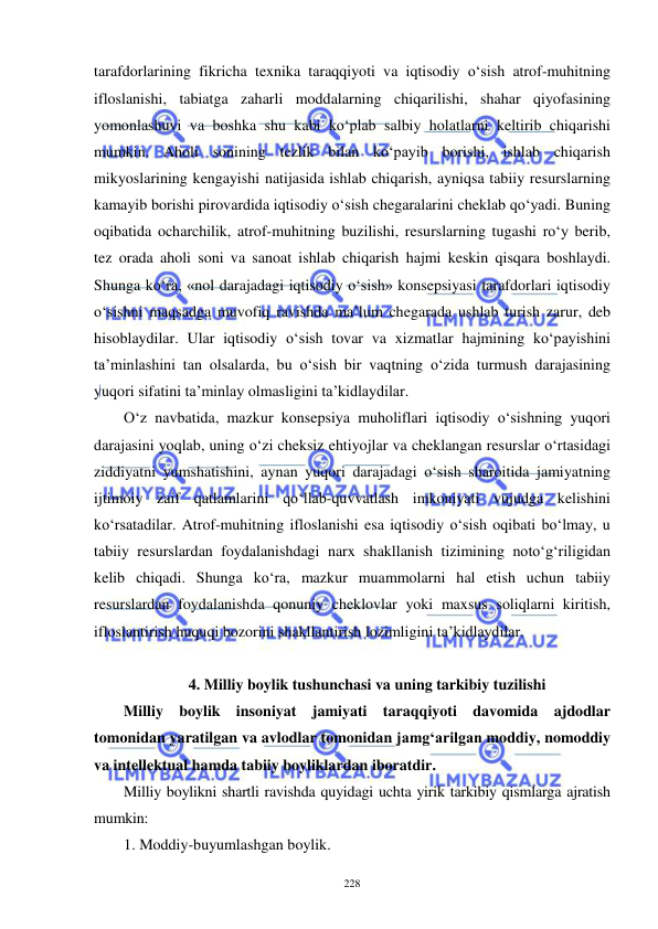  
 
228 
tarafdorlarining fikricha texnika taraqqiyoti va iqtisodiy o‘sish atrof-muhitning 
ifloslanishi, tabiatga zaharli moddalarning chiqarilishi, shahar qiyofasining 
yomonlashuvi va boshka shu kabi ko‘plab salbiy holatlarni keltirib chiqarishi 
mumkin. Aholi sonining tezlik bilan ko‘payib borishi, ishlab chiqarish 
mikyoslarining kengayishi natijasida ishlab chiqarish, ayniqsa tabiiy resurslarning 
kamayib borishi pirovardida iqtisodiy o‘sish chegaralarini cheklab qo‘yadi. Buning 
oqibatida ocharchilik, atrof-muhitning buzilishi, resurslarning tugashi ro‘y berib, 
tez orada aholi soni va sanoat ishlab chiqarish hajmi keskin qisqara boshlaydi. 
Shunga ko‘ra, «nol darajadagi iqtisodiy o‘sish» konsepsiyasi tarafdorlari iqtisodiy 
o‘sishni maqsadga muvofiq ravishda ma’lum chegarada ushlab turish zarur, deb 
hisoblaydilar. Ular iqtisodiy o‘sish tovar va xizmatlar hajmining ko‘payishini 
ta’minlashini tan olsalarda, bu o‘sish bir vaqtning o‘zida turmush darajasining 
yuqori sifatini ta’minlay olmasligini ta’kidlaydilar. 
O‘z navbatida, mazkur konsepsiya muholiflari iqtisodiy o‘sishning yuqori 
darajasini yoqlab, uning o‘zi cheksiz ehtiyojlar va cheklangan resurslar o‘rtasidagi 
ziddiyatni yumshatishini, aynan yuqori darajadagi o‘sish sharoitida jamiyatning 
ijtimoiy zaif qatlamlarini qo‘llab-quvvatlash imkoniyati vujudga kelishini 
ko‘rsatadilar. Atrof-muhitning ifloslanishi esa iqtisodiy o‘sish oqibati bo‘lmay, u 
tabiiy resurslardan foydalanishdagi narx shakllanish tizimining noto‘g‘riligidan 
kelib chiqadi. Shunga ko‘ra, mazkur muammolarni hal etish uchun tabiiy 
resurslardan foydalanishda qonuniy cheklovlar yoki maxsus soliqlarni kiritish, 
ifloslantirish huquqi bozorini shakllantirish lozimligini ta’kidlaydilar.    
 
4. Milliy boylik tushunchasi va uning tarkibiy tuzilishi 
Milliy boylik insoniyat jamiyati taraqqiyoti davomida ajdodlar 
tomonidan yaratilgan va avlodlar tomonidan jamg‘arilgan moddiy, nomoddiy 
va intellektual hamda tabiiy boyliklardan iboratdir. 
Milliy boylikni shartli ravishda quyidagi uchta yirik tarkibiy qismlarga ajratish 
mumkin: 
1. Moddiy-buyumlashgan boylik. 
