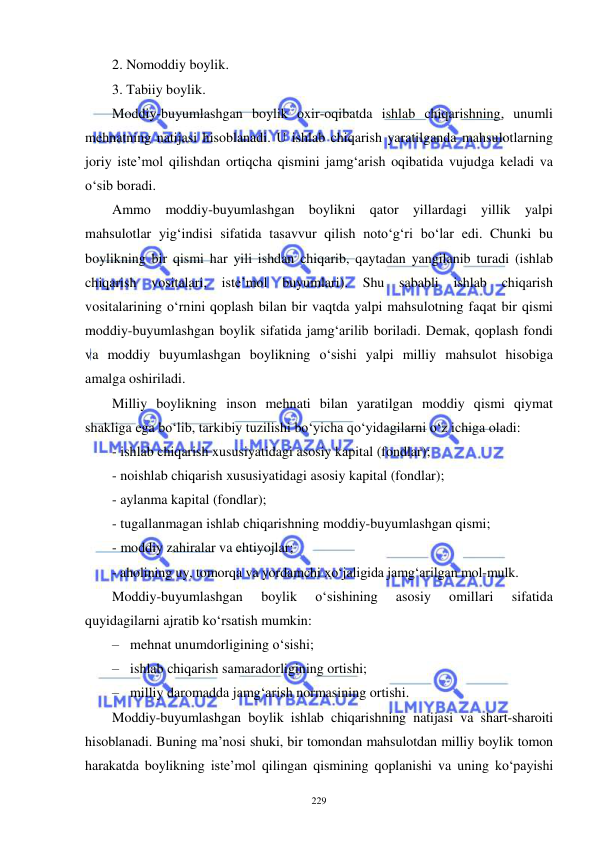  
 
229 
2. Nomoddiy boylik. 
3. Tabiiy boylik. 
Moddiy-buyumlashgan boylik oxir-oqibatda ishlab chiqarishning, unumli 
mehnatning natijasi hisoblanadi. U ishlab chiqarish yaratilganda mahsulotlarning 
joriy iste’mol qilishdan ortiqcha qismini jamg‘arish oqibatida vujudga keladi va 
o‘sib boradi. 
Ammo moddiy-buyumlashgan boylikni qator yillardagi yillik yalpi 
mahsulotlar yig‘indisi sifatida tasavvur qilish noto‘g‘ri bo‘lar edi. Chunki bu 
boylikning bir qismi har yili ishdan chiqarib, qaytadan yangilanib turadi (ishlab 
chiqarish 
vositalari, 
iste’mol 
buyumlari). Shu sababli 
ishlab 
chiqarish 
vositalarining o‘rnini qoplash bilan bir vaqtda yalpi mahsulotning faqat bir qismi 
moddiy-buyumlashgan boylik sifatida jamg‘arilib boriladi. Demak, qoplash fondi 
va moddiy buyumlashgan boylikning o‘sishi yalpi milliy mahsulot hisobiga 
amalga oshiriladi. 
Milliy boylikning inson mehnati bilan yaratilgan moddiy qismi qiymat 
shakliga ega bo‘lib, tarkibiy tuzilishi bo‘yicha qo‘yidagilarni o‘z ichiga oladi: 
- ishlab chiqarish xususiyatidagi asosiy kapital (fondlar); 
- noishlab chiqarish xususiyatidagi asosiy kapital (fondlar); 
- aylanma kapital (fondlar); 
- tugallanmagan ishlab chiqarishning moddiy-buyumlashgan qismi; 
- moddiy zahiralar va ehtiyojlar;  
- aholining uy, tomorqa va yordamchi xo‘jaligida jamg‘arilgan mol-mulk.  
Moddiy-buyumlashgan 
boylik 
o‘sishining 
asosiy 
omillari 
sifatida 
quyidagilarni ajratib ko‘rsatish mumkin: 
– mehnat unumdorligining o‘sishi; 
– ishlab chiqarish samaradorligining ortishi; 
– milliy daromadda jamg‘arish normasining ortishi. 
Moddiy-buyumlashgan boylik ishlab chiqarishning natijasi va shart-sharoiti 
hisoblanadi. Buning ma’nosi shuki, bir tomondan mahsulotdan milliy boylik tomon 
harakatda boylikning iste’mol qilingan qismining qoplanishi va uning ko‘payishi 
