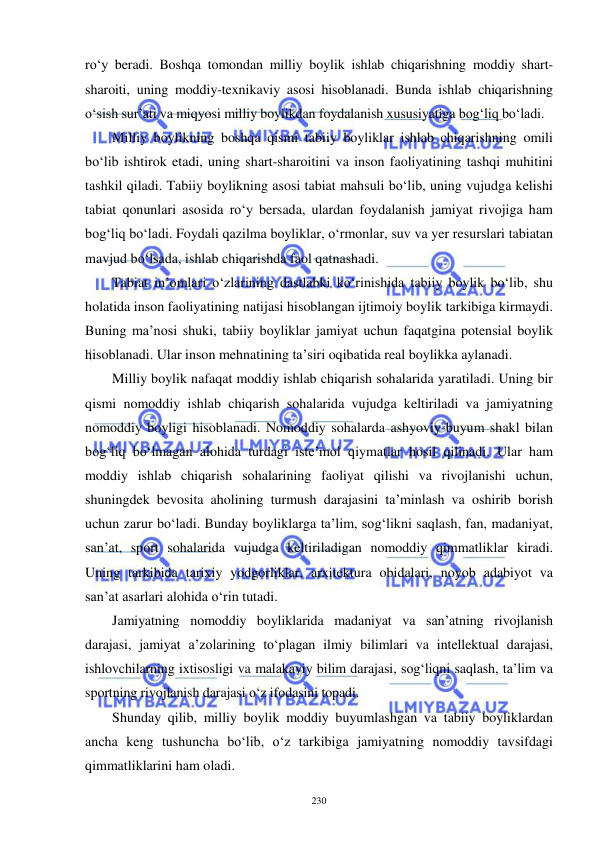  
 
230 
ro‘y beradi. Boshqa tomondan milliy boylik ishlab chiqarishning moddiy shart-
sharoiti, uning moddiy-texnikaviy asosi hisoblanadi. Bunda ishlab chiqarishning 
o‘sish sur’ati va miqyosi milliy boylikdan foydalanish xususiyatiga bog‘liq bo‘ladi. 
Milliy boylikning boshqa qismi tabiiy boyliklar ishlab chiqarishning omili 
bo‘lib ishtirok etadi, uning shart-sharoitini va inson faoliyatining tashqi muhitini 
tashkil qiladi. Tabiiy boylikning asosi tabiat mahsuli bo‘lib, uning vujudga kelishi 
tabiat qonunlari asosida ro‘y bersada, ulardan foydalanish jamiyat rivojiga ham 
bog‘liq bo‘ladi. Foydali qazilma boyliklar, o‘rmonlar, suv va yer resurslari tabiatan 
mavjud bo‘lsada, ishlab chiqarishda faol qatnashadi. 
Tabiat in’omlari o‘zlarining dastlabki ko‘rinishida tabiiy boylik bo‘lib, shu 
holatida inson faoliyatining natijasi hisoblangan ijtimoiy boylik tarkibiga kirmaydi. 
Buning ma’nosi shuki, tabiiy boyliklar jamiyat uchun faqatgina potensial boylik 
hisoblanadi. Ular inson mehnatining ta’siri oqibatida real boylikka aylanadi. 
Milliy boylik nafaqat moddiy ishlab chiqarish sohalarida yaratiladi. Uning bir 
qismi nomoddiy ishlab chiqarish sohalarida vujudga keltiriladi va jamiyatning 
nomoddiy boyligi hisoblanadi. Nomoddiy sohalarda ashyoviy-buyum shakl bilan 
bog‘liq bo‘lmagan alohida turdagi iste’mol qiymatlar hosil qilinadi. Ular ham 
moddiy ishlab chiqarish sohalarining faoliyat qilishi va rivojlanishi uchun, 
shuningdek bevosita aholining turmush darajasini ta’minlash va oshirib borish 
uchun zarur bo‘ladi. Bunday boyliklarga ta’lim, sog‘likni saqlash, fan, madaniyat, 
san’at, sport sohalarida vujudga keltiriladigan nomoddiy qimmatliklar kiradi. 
Uning tarkibida tarixiy yodgorliklar, arxitektura obidalari, noyob adabiyot va 
san’at asarlari alohida o‘rin tutadi. 
Jamiyatning nomoddiy boyliklarida madaniyat va san’atning rivojlanish 
darajasi, jamiyat a’zolarining to‘plagan ilmiy bilimlari va intellektual darajasi, 
ishlovchilarning ixtisosligi va malakaviy bilim darajasi, sog‘liqni saqlash, ta’lim va 
sportning rivojlanish darajasi o‘z ifodasini topadi. 
Shunday qilib, milliy boylik moddiy buyumlashgan va tabiiy boyliklardan 
ancha keng tushuncha bo‘lib, o‘z tarkibiga jamiyatning nomoddiy tavsifdagi 
qimmatliklarini ham oladi. 
