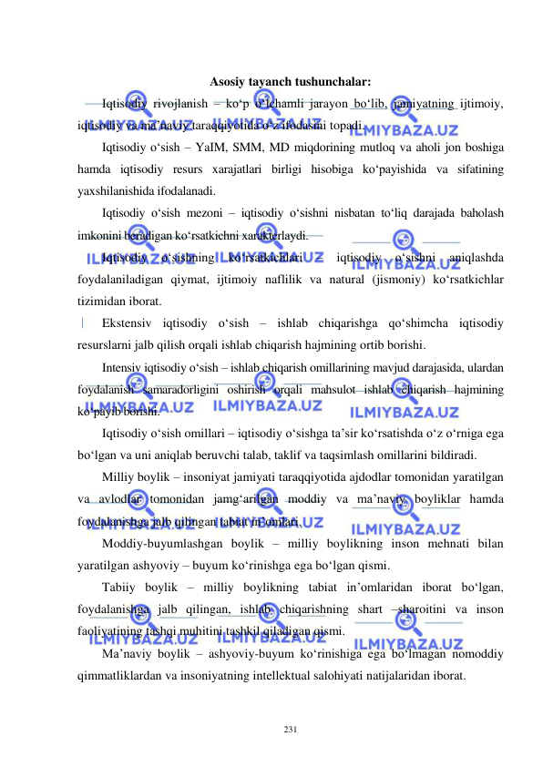  
 
231 
 
Asosiy tayanch tushunchalar:  
Iqtisodiy rivojlanish – ko‘p o‘lchamli jarayon bo‘lib, jamiyatning ijtimoiy, 
iqtisodiy va ma’naviy taraqqiyotida o‘z ifodasini topadi. 
Iqtisodiy o‘sish – YaIM, SMM, MD miqdorining mutloq va aholi jon boshiga 
hamda iqtisodiy resurs xarajatlari birligi hisobiga ko‘payishida va sifatining 
yaxshilanishida ifodalanadi. 
Iqtisodiy o‘sish mezoni – iqtisodiy o‘sishni nisbatan to‘liq darajada baholash 
imkonini beradigan ko‘rsatkichni xarakterlaydi. 
Iqtisodiy 
o‘sishning 
ko‘rsatkichlari 
– 
iqtisodiy 
o‘sishni 
aniqlashda 
foydalaniladigan qiymat, ijtimoiy naflilik va natural (jismoniy) ko‘rsatkichlar 
tizimidan iborat. 
Ekstensiv iqtisodiy o‘sish – ishlab chiqarishga qo‘shimcha iqtisodiy 
resurslarni jalb qilish orqali ishlab chiqarish hajmining ortib borishi. 
Intensiv iqtisodiy o‘sish – ishlab chiqarish omillarining mavjud darajasida, ulardan 
foydalanish samaradorligini oshirish orqali mahsulot ishlab chiqarish hajmining 
ko‘payib borishi. 
Iqtisodiy o‘sish omillari – iqtisodiy o‘sishga ta’sir ko‘rsatishda o‘z o‘rniga ega 
bo‘lgan va uni aniqlab beruvchi talab, taklif va taqsimlash omillarini bildiradi. 
Milliy boylik – insoniyat jamiyati taraqqiyotida ajdodlar tomonidan yaratilgan 
va avlodlar tomonidan jamg‘arilgan moddiy va ma’naviy boyliklar hamda 
foydalanishga jalb qilingan tabiat in’omlari. 
Moddiy-buyumlashgan boylik – milliy boylikning inson mehnati bilan 
yaratilgan ashyoviy – buyum ko‘rinishga ega bo‘lgan qismi. 
Tabiiy boylik – milliy boylikning tabiat in’omlaridan iborat bo‘lgan, 
foydalanishga jalb qilingan, ishlab chiqarishning shart –sharoitini va inson 
faoliyatining tashqi muhitini tashkil qiladigan qismi. 
Ma’naviy boylik – ashyoviy-buyum ko‘rinishiga ega bo‘lmagan nomoddiy 
qimmatliklardan va insoniyatning intellektual salohiyati natijalaridan iborat. 
 
