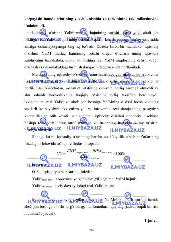  
 
214 
ko‘payishi hamda sifatining yaxshilanishida va tarkibining takomillashuvida 
ifodalanadi. 
Iqtisodiy o‘sishni YaIM mutloq hajmining ortishi orqali yoki aholi jon 
boshiga real YaIM miqdorining ortishi orqali o‘lchash buning qanday maqsadda 
amalga oshirilayotganiga bog‘liq bo‘ladi. Odatda biron-bir mamlakat iqtisodiy 
o‘sishini YaIM mutlaq hajmining ortishi orqali o‘lchash uning iqtisodiy 
salohiyatini baholashda, aholi jon boshiga real YaIM miqdorining ortishi orqali 
o‘lchash esa mamlakatdagi turmush darajasini taqqoslashda qo‘llaniladi.  
Mamlakatning iqtisodiy o‘sish sur’atini tavsiflaydigan mazkur ko‘rsatkichlar 
(real YaIM va aholi jon boshiga real YaIMning o‘sishi) miqdoriy ko‘rsatkichlar 
bo‘lib, ular birinchidan, mahsulot sifatining oshishini to‘liq hisobga olmaydi va 
shu sababli farovonlikning haqiqiy o‘sishini to‘liq tavsiflab berolmaydi; 
ikkinchidan, real YaIM va aholi jon boshiga YaIMning o‘sishi bo‘sh vaqtning 
sezilarli ko‘payishini aks ettirmaydi va farovonlik real darajasining pasaytirib 
ko‘rsatilishiga olib keladi; uchinchidan, iqtisodiy o‘sishni miqdoriy hisoblash 
boshqa tomondan uning atrof muhitga va insonning hayotiga salbiy ta’sirini 
hisobga olmaydi. 
Shunga ko‘ra, iqtisodiy o‘sishning barcha tavsifi yillik o‘sish sur’atlarining 
foizdagi o‘lchovida to‘liq o‘z ifodasini topadi: 
100%


давр
базис
базис давр
давр
жорий
ЯИМ
ЯИМ
ЯИМ
С
У
, 
bu yerda: 
O‘S – iqtisodiy o‘sish sur’ati, foizda; 
YaIMbazis davr – taqqoslanayotgan davr (yil)dagi real YaIM hajmi; 
YaIMjoriy davr – joriy davr (yil)dagi real YaIM hajmi. 
 
Mamlakatimizda keyingi yillar davomida YaIMning o‘sish sur’ati hamda 
aholi jon boshiga o‘sishi to‘g‘risidagi ma’lumotlarni quyidagi jadval orqali ko‘rish 
mumkin (1-jadval). 
1-jadval  
