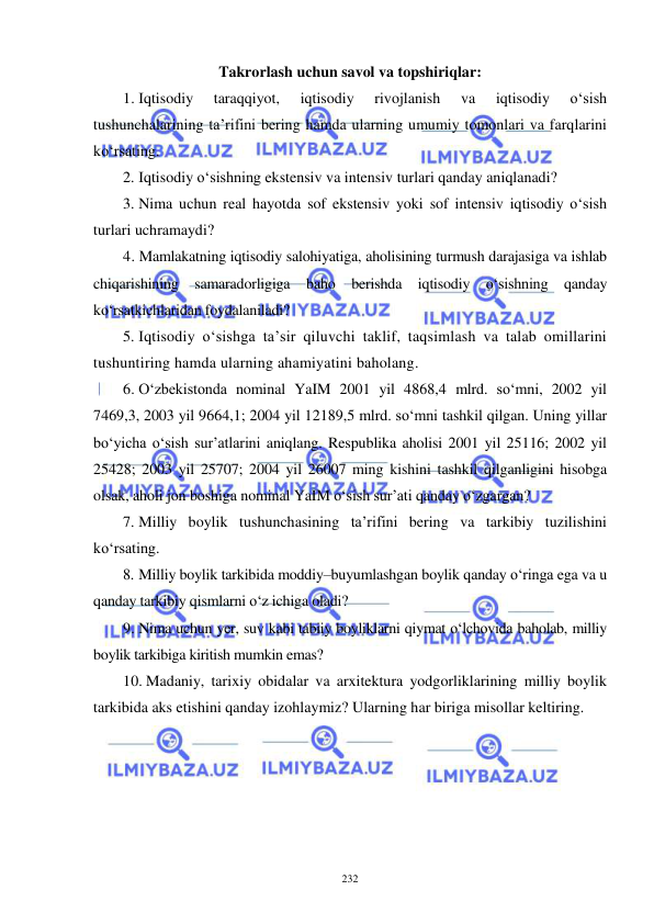  
 
232 
Takrorlash uchun savol va topshiriqlar: 
1.  Iqtisodiy 
taraqqiyot, 
iqtisodiy 
rivojlanish 
va 
iqtisodiy 
o‘sish 
tushunchalarining ta’rifini bering hamda ularning umumiy tomonlari va farqlarini 
ko‘rsating. 
2.  Iqtisodiy o‘sishning ekstensiv va intensiv turlari qanday aniqlanadi?  
3.  Nima uchun real hayotda sof ekstensiv yoki sof intensiv iqtisodiy o‘sish 
turlari uchramaydi? 
4. Mamlakatning iqtisodiy salohiyatiga, aholisining turmush darajasiga va ishlab 
chiqarishining samaradorligiga baho berishda iqtisodiy o‘sishning qanday 
ko‘rsatkichlaridan foydalaniladi? 
5.  Iqtisodiy o‘sishga ta’sir qiluvchi taklif, taqsimlash va talab omillarini 
tushuntiring hamda ularning ahamiyatini baholang. 
6.  O‘zbekistonda nominal YaIM 2001 yil 4868,4 mlrd. so‘mni, 2002 yil 
7469,3, 2003 yil 9664,1; 2004 yil 12189,5 mlrd. so‘mni tashkil qilgan. Uning yillar 
bo‘yicha o‘sish sur’atlarini aniqlang. Respublika aholisi 2001 yil 25116; 2002 yil 
25428; 2003 yil 25707; 2004 yil 26007 ming kishini tashkil qilganligini hisobga 
olsak, aholi jon boshiga nominal YaIM o‘sish sur’ati qanday o‘zgargan? 
7.  Milliy boylik tushunchasining ta’rifini bering va tarkibiy tuzilishini 
ko‘rsating. 
8.  Milliy boylik tarkibida moddiy–buyumlashgan boylik qanday o‘ringa ega va u 
qanday tarkibiy qismlarni o‘z ichiga oladi? 
9.  Nima uchun yer, suv kabi tabiiy boyliklarni qiymat o‘lchovida baholab, milliy 
boylik tarkibiga kiritish mumkin emas? 
10. Madaniy, tarixiy obidalar va arxitektura yodgorliklarining milliy boylik 
tarkibida aks etishini qanday izohlaymiz? Ularning har biriga misollar keltiring. 
  
