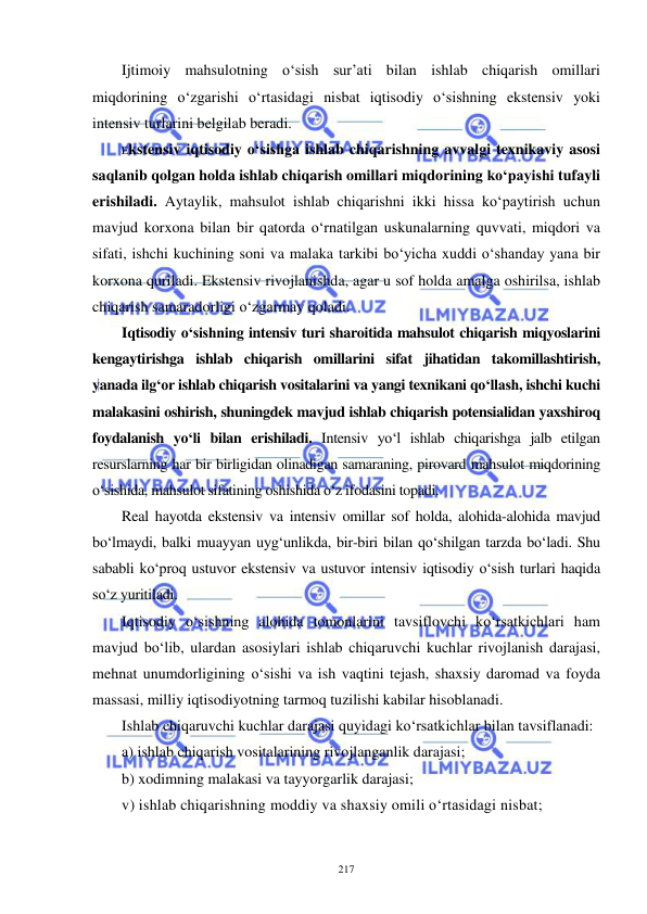  
 
217 
Ijtimoiy mahsulotning o‘sish sur’ati bilan ishlab chiqarish omillari 
miqdorining o‘zgarishi o‘rtasidagi nisbat iqtisodiy o‘sishning ekstensiv yoki 
intensiv turlarini belgilab beradi. 
Ekstensiv iqtisodiy o‘sishga ishlab chiqarishning avvalgi texnikaviy asosi 
saqlanib qolgan holda ishlab chiqarish omillari miqdorining ko‘payishi tufayli 
erishiladi. Aytaylik, mahsulot ishlab chiqarishni ikki hissa ko‘paytirish uchun 
mavjud korxona bilan bir qatorda o‘rnatilgan uskunalarning quvvati, miqdori va 
sifati, ishchi kuchining soni va malaka tarkibi bo‘yicha xuddi o‘shanday yana bir 
korxona quriladi. Ekstensiv rivojlanishda, agar u sof holda amalga oshirilsa, ishlab 
chiqarish samaradorligi o‘zgarmay qoladi. 
Iqtisodiy o‘sishning intensiv turi sharoitida mahsulot chiqarish miqyoslarini 
kengaytirishga ishlab chiqarish omillarini sifat jihatidan takomillashtirish, 
yanada ilg‘or ishlab chiqarish vositalarini va yangi texnikani qo‘llash, ishchi kuchi 
malakasini oshirish, shuningdek mavjud ishlab chiqarish potensialidan yaxshiroq 
foydalanish yo‘li bilan erishiladi. Intensiv yo‘l ishlab chiqarishga jalb etilgan 
resurslarning har bir birligidan olinadigan samaraning, pirovard mahsulot miqdorining 
o‘sishida, mahsulot sifatining oshishida o‘z ifodasini topadi.  
Real hayotda ekstensiv va intensiv omillar sof holda, alohida-alohida mavjud 
bo‘lmaydi, balki muayyan uyg‘unlikda, bir-biri bilan qo‘shilgan tarzda bo‘ladi. Shu 
sababli ko‘proq ustuvor ekstensiv va ustuvor intensiv iqtisodiy o‘sish turlari haqida 
so‘z yuritiladi. 
Iqtisodiy o‘sishning alohida tomonlarini tavsiflovchi ko‘rsatkichlari ham 
mavjud bo‘lib, ulardan asosiylari ishlab chiqaruvchi kuchlar rivojlanish darajasi, 
mehnat unumdorligining o‘sishi va ish vaqtini tejash, shaxsiy daromad va foyda 
massasi, milliy iqtisodiyotning tarmoq tuzilishi kabilar hisoblanadi. 
Ishlab chiqaruvchi kuchlar darajasi quyidagi ko‘rsatkichlar bilan tavsiflanadi: 
a) ishlab chiqarish vositalarining rivojlanganlik darajasi; 
b) xodimning malakasi va tayyorgarlik darajasi; 
v) ishlab chiqarishning moddiy va shaxsiy omili o‘rtasidagi nisbat; 
