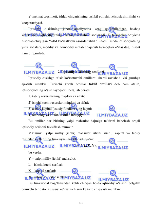  
 
218 
g) mehnat taqsimoti, ishlab chiqarishning tashkil etilishi, ixtisoslashtirilishi va 
kooperatsiyasi. 
Iqtisodiy o‘sishning jahon amaliyotida keng qo‘llaniladigan boshqa 
ko‘rsatkichi iqtisodiyotning tarmoq tuzilishi hisoblanadi. U tarmoqlar bo‘yicha 
hisoblab chiqilgan YaIM ko‘rsatkichi asosida tahlil qilinadi. Bunda iqtisodiyotning 
yirik sohalari, moddiy va nomoddiy ishlab chiqarish tarmoqlari o‘rtasidagi nisbat 
ham o‘rganiladi. 
 
 
2. Iqtisodiy o‘sishning omillari 
Iqtisodiy o‘sishga ta’sir ko‘rsatuvchi omillarni shartli ravishda ikki guruhga 
ajratish mumkin. Birinchi guruh omillar taklif omillari deb ham atalib, 
iqtisodiyotning o‘sish layoqatini belgilab beradi:  
1) tabiiy resurslarning miqdori va sifati; 
2) ishchi kuchi resurslari miqdori va sifati; 
3) asosiy kapital (asosiy fondlar) ning hajmi; 
4) texnologiya va fan-texnika taraqqiyoti. 
Bu omillar har birining yalpi mahsulot hajmiga ta’sirini baholash orqali 
iqtisodiy o‘sishni tavsiflash mumkin.  
Ma’lumki, yalpi milliy (ichki) mahsulot ishchi kuchi, kapital va tabiiy 
resurslar sarflarining funksiyasi hisoblanadi, ya’ni: 
)
,
( ,
Y  f L K N
, 
bu yerda: 
Y – yalpi milliy (ichki) mahsulot; 
L – ishchi kuchi sarflari; 
K – kapital sarflari; 
N – tabiiy resurslar sarflari. 
Bu funksional bog‘lanishdan kelib chiqqan holda iqtisodiy o‘sishni belgilab 
beruvchi bir qator xususiy ko‘rsatkichlarni keltirib chiqarish mumkin: 
