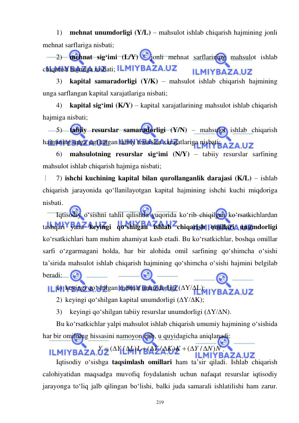  
 
219 
1) 
mehnat unumdorligi (Y/L) – mahsulot ishlab chiqarish hajmining jonli 
mehnat sarflariga nisbati; 
2) 
mehnat sig‘imi (L/Y) – jonli mehnat sarflarining mahsulot ishlab 
chiqarish hajmiga nisbati; 
3) 
kapital samaradorligi (Y/K) – mahsulot ishlab chiqarish hajmining 
unga sarflangan kapital xarajatlariga nisbati; 
4) 
kapital sig‘imi (K/Y) – kapital xarajatlarining mahsulot ishlab chiqarish 
hajmiga nisbati; 
5) 
tabiiy resurslar samaradorligi (Y/N) – mahsulot ishlab chiqarish 
hajmining unga sarflangan tabiiy resurslar xarajatlariga nisbati; 
6) 
mahsulotning resurslar sig‘imi (N/Y) – tabiiy resurslar sarfining 
mahsulot ishlab chiqarish hajmiga nisbati; 
7) ishchi kuchining kapital bilan qurollanganlik darajasi (K/L) – ishlab 
chiqarish jarayonida qo‘llanilayotgan kapital hajmining ishchi kuchi miqdoriga 
nisbati. 
Iqtisodiy o‘sishni tahlil qilishda yuqorida ko‘rib chiqilgan ko‘rsatkichlardan 
tashqari yana keyingi qo‘shilgan ishlab chiqarish omillari unumdorligi 
ko‘rsatkichlari ham muhim ahamiyat kasb etadi. Bu ko‘rsatkichlar, boshqa omillar 
sarfi o‘zgarmagani holda, har bir alohida omil sarfining qo‘shimcha o‘sishi 
ta’sirida mahsulot ishlab chiqarish hajmining qo‘shimcha o‘sishi hajmini belgilab 
beradi: 
1) keyingi qo‘shilgan mehnat unumdorligi (∆Y/∆L); 
2) keyingi qo‘shilgan kapital unumdorligi (∆Y/∆K); 
3) 
keyingi qo‘shilgan tabiiy resurslar unumdorligi (∆Y/∆N).     
Bu ko‘rsatkichlar yalpi mahsulot ishlab chiqarish umumiy hajmining o‘sishida 
har bir omilning hissasini namoyon etib, u quyidagicha aniqlanadi: 
 
N N
Y
K K
Y
L L
Y
Y
)
/
(
)
/
(
)
/
(

 

 

 
.   
Iqtisodiy o‘sishga taqsimlash omillari ham ta’sir qiladi. Ishlab chiqarish 
calohiyatidan maqsadga muvofiq foydalanish uchun nafaqat resurslar iqtisodiy 
jarayonga to‘liq jalb qilingan bo‘lishi, balki juda samarali ishlatilishi ham zarur. 
