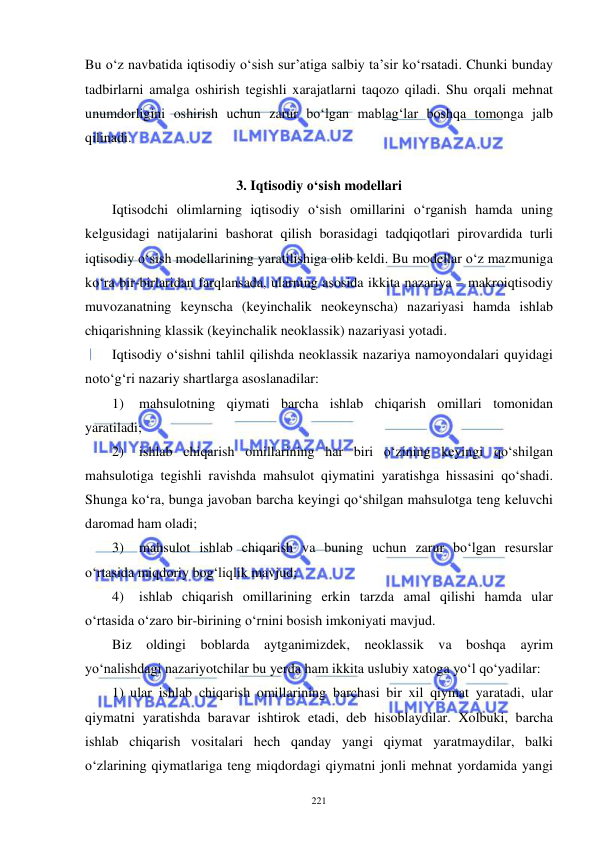  
 
221 
Bu o‘z navbatida iqtisodiy o‘sish sur’atiga salbiy ta’sir ko‘rsatadi. Chunki bunday 
tadbirlarni amalga oshirish tegishli xarajatlarni taqozo qiladi. Shu orqali mehnat 
unumdorligini oshirish uchun zarur bo‘lgan mablag‘lar boshqa tomonga jalb 
qilinadi. 
 
3. Iqtisodiy o‘sish modellari 
Iqtisodchi olimlarning iqtisodiy o‘sish omillarini o‘rganish hamda uning 
kelgusidagi natijalarini bashorat qilish borasidagi tadqiqotlari pirovardida turli 
iqtisodiy o‘sish modellarining yaratilishiga olib keldi. Bu modellar o‘z mazmuniga 
ko‘ra bir-birlaridan farqlansada, ularning asosida ikkita nazariya – makroiqtisodiy 
muvozanatning keynscha (keyinchalik neokeynscha) nazariyasi hamda ishlab 
chiqarishning klassik (keyinchalik neoklassik) nazariyasi yotadi.  
Iqtisodiy o‘sishni tahlil qilishda neoklassik nazariya namoyondalari quyidagi 
noto‘g‘ri nazariy shartlarga asoslanadilar: 
1) 
mahsulotning qiymati barcha ishlab chiqarish omillari tomonidan 
yaratiladi; 
2) 
ishlab chiqarish omillarining har biri o‘zining keyingi qo‘shilgan 
mahsulotiga tegishli ravishda mahsulot qiymatini yaratishga hissasini qo‘shadi. 
Shunga ko‘ra, bunga javoban barcha keyingi qo‘shilgan mahsulotga teng keluvchi 
daromad ham oladi; 
3) 
mahsulot ishlab chiqarish va buning uchun zarur bo‘lgan resurslar 
o‘rtasida miqdoriy bog‘liqlik mavjud; 
4) 
ishlab chiqarish omillarining erkin tarzda amal qilishi hamda ular 
o‘rtasida o‘zaro bir-birining o‘rnini bosish imkoniyati mavjud. 
Biz oldingi boblarda aytganimizdek, neoklassik va boshqa ayrim 
yo‘nalishdagi nazariyotchilar bu yerda ham ikkita uslubiy xatoga yo‘l qo‘yadilar: 
1) ular ishlab chiqarish omillarining barchasi bir xil qiymat yaratadi, ular 
qiymatni yaratishda baravar ishtirok etadi, deb hisoblaydilar. Xolbuki, barcha 
ishlab chiqarish vositalari hech qanday yangi qiymat yaratmaydilar, balki 
o‘zlarining qiymatlariga teng miqdordagi qiymatni jonli mehnat yordamida yangi 
