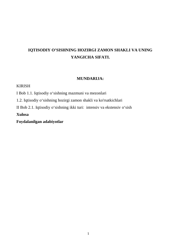 IQTISODIY O’SISHNING HOZIRGI ZAMON SHAKLI VA UNING
YANGICHA SIFATI.
MUNDARIJA:
KIRISH 
I Bob 1.1. Iqtisodiy oʻsishning mazmuni va mezonlari 
1.2. Iqtisodiy oʻsishning hozirgi zamon shakli va ko'rsatkichlari 
II Bob 2.1. Iqtisodiy oʻsishning ikki turi:  intensiv va ekstensiv oʻsish 
Xulosa 
Foydalanilgan adabiyotlar 
1
