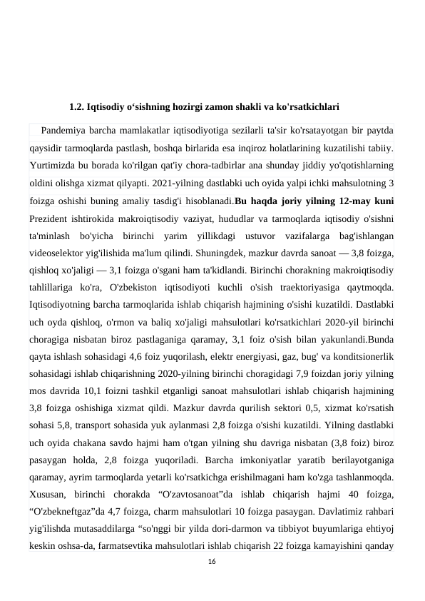                 1.2. Iqtisodiy oʻsishning hozirgi zamon shakli va ko'rsatkichlari
   Pandemiya barcha mamlakatlar iqtisodiyotiga sezilarli ta'sir ko'rsatayotgan bir paytda
qaysidir tarmoqlarda pastlash, boshqa birlarida esa inqiroz holatlarining kuzatilishi tabiiy.
Yurtimizda bu borada ko'rilgan qat'iy chora-tadbirlar ana shunday jiddiy yo'qotishlarning
oldini olishga xizmat qilyapti. 2021-yilning dastlabki uch oyida yalpi ichki mahsulotning 3
foizga oshishi buning amaliy tasdig'i hisoblanadi.Bu haqda joriy yilning 12-may kuni
Prezident ishtirokida makroiqtisodiy vaziyat, hududlar va tarmoqlarda iqtisodiy o'sishni
ta'minlash  bo'yicha  birinchi  yarim  yillikdagi  ustuvor  vazifalarga  bag'ishlangan
videoselektor yig'ilishida ma'lum qilindi. Shuningdek, mazkur davrda sanoat — 3,8 foizga,
qishloq xo'jaligi — 3,1 foizga o'sgani ham ta'kidlandi. Birinchi chorakning makroiqtisodiy
tahlillariga  ko'ra,  O'zbekiston  iqtisodiyoti  kuchli  o'sish  traektoriyasiga  qaytmoqda.
Iqtisodiyotning barcha tarmoqlarida ishlab chiqarish hajmining o'sishi kuzatildi. Dastlabki
uch oyda qishloq, o'rmon va baliq xo'jaligi mahsulotlari ko'rsatkichlari 2020-yil birinchi
choragiga nisbatan biroz pastlaganiga qaramay, 3,1 foiz o'sish bilan yakunlandi.Bunda
qayta ishlash sohasidagi 4,6 foiz yuqorilash, elektr energiyasi, gaz, bug' va konditsionerlik
sohasidagi ishlab chiqarishning 2020-yilning birinchi choragidagi 7,9 foizdan joriy yilning
mos davrida 10,1 foizni tashkil etganligi sanoat mahsulotlari ishlab chiqarish hajmining
3,8 foizga oshishiga xizmat qildi. Mazkur davrda qurilish sektori 0,5, xizmat ko'rsatish
sohasi 5,8, transport sohasida yuk aylanmasi 2,8 foizga o'sishi kuzatildi. Yilning dastlabki
uch oyida chakana savdo hajmi ham o'tgan yilning shu davriga nisbatan (3,8 foiz) biroz
pasaygan  holda,  2,8  foizga  yuqoriladi.  Barcha  imkoniyatlar  yaratib  berilayotganiga
qaramay, ayrim tarmoqlarda yetarli ko'rsatkichga erishilmagani ham ko'zga tashlanmoqda.
Xususan,  birinchi  chorakda  “O'zavtosanoat”da  ishlab  chiqarish  hajmi  40  foizga,
“O'zbekneftgaz”da 4,7 foizga, charm mahsulotlari 10 foizga pasaygan. Davlatimiz rahbari
yig'ilishda mutasaddilarga “so'nggi bir yilda dori-darmon va tibbiyot buyumlariga ehtiyoj
keskin oshsa-da, farmatsevtika mahsulotlari ishlab chiqarish 22 foizga kamayishini qanday
16
