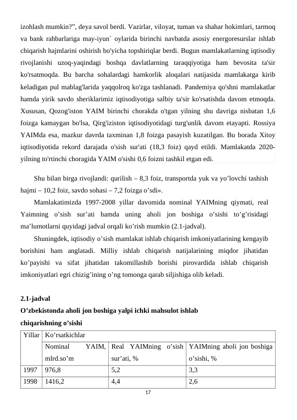 izohlash mumkin?”, deya savol berdi. Vazirlar, viloyat, tuman va shahar hokimlari, tarmoq
va bank rahbarlariga may-iyun` oylarida birinchi navbatda asosiy energoresurslar ishlab
chiqarish hajmlarini oshirish bo'yicha topshiriqlar berdi. Bugun mamlakatlarning iqtisodiy
rivojlanishi  uzoq-yaqindagi  boshqa  davlatlarning  taraqqiyotiga  ham  bevosita  ta'sir
ko'rsatmoqda. Bu barcha sohalardagi hamkorlik aloqalari natijasida mamlakatga kirib
keladigan pul mablag'larida yaqqolroq ko'zga tashlanadi. Pandemiya qo'shni mamlakatlar
hamda yirik savdo sheriklarimiz iqtisodiyotiga salbiy ta'sir ko'rsatishda davom etmoqda.
Xususan, Qozog'iston YAIM birinchi chorakda o'tgan yilning shu davriga nisbatan 1,6
foizga kamaygan bo'lsa, Qirg'iziston iqtisodiyotidagi turg'unlik davom etayapti. Rossiya
YAIMda esa, mazkur davrda taxminan 1,8 foizga pasayish kuzatilgan. Bu borada Xitoy
iqtisodiyotida rekord darajada o'sish sur'ati (18,3 foiz) qayd etildi. Mamlakatda 2020-
yilning to'rtinchi choragida YAIM o'sishi 0,6 foizni tashkil etgan edi.
Shu bilan birga rivojlandi: qurilish – 8,3 foiz, transportda yuk va yo’lovchi tashish
hajmi – 10,2 foiz, savdo sohasi – 7,2 foizga o’sdi».
Mamlakatimizda  1997-2008 yillar  davomida  nominal  YAIMning  qiymati, rеal
Yaimning  o’sish  sur’ati  hamda  uning  aholi  jon  boshiga  o’sishi  to’g’risidagi
ma’lumotlarni quyidagi jadval orqali ko’rish mumkin (2.1-jadval).
Shuningdеk, iqtisodiy o’sish mamlakat ishlab chiqarish imkoniyatlarining kеngayib
borishini  ham  anglatadi.  Milliy  ishlab  chiqarish  natijalarining  miqdor  jihatidan
ko’payishi  va  sifat  jihatidan  takomillashib  borishi  pirovardida  ishlab  chiqarish
imkoniyatlari egri chizig’ining o’ng tomonga qarab siljishiga olib kеladi.
2.1-jadval 
O’zbеkistonda aholi jon boshiga yalpi ichki mahsulot ishlab
chiqarishning o’sishi
Yillar Ko’rsatkichlar
Nominal
 
YAIM,
mlrd.so’m
Rеal  YAIMning  o’sish
sur’ati, %
YAIMning aholi jon boshiga
o’sishi, %
1997
976,8
5,2
3,3
1998
1416,2
4,4
2,6
17
