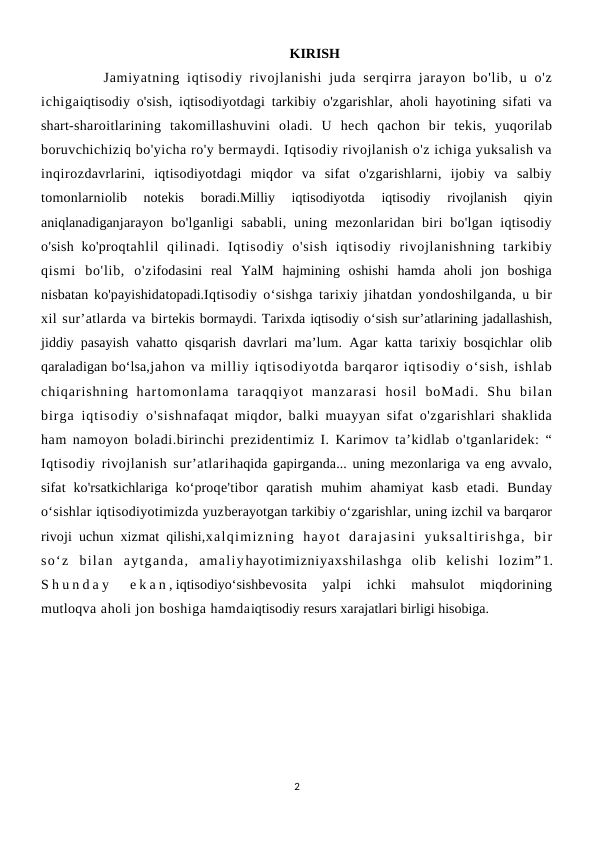KIRISH
         Jamiyatning  iqtisodiy rivojlanishi  juda serqirra jarayon bo'lib, u o'z
ichigaiqtisodiy o'sish, iqtisodiyotdagi tarkibiy o'zgarishlar, aholi hayotining sifati va
shart-sharoitlarining  takomillashuvini  oladi.  U  hech  qachon  bir  tekis,  yuqorilab
boruvchichiziq bo'yicha ro'y bermaydi. Iqtisodiy rivojlanish o'z ichiga yuksalish va
inqirozdavrlarini,  iqtisodiyotdagi  miqdor  va  sifat  o'zgarishlarni,  ijobiy  va  salbiy
tomonlarniolib  notekis  boradi.Milliy  iqtisodiyotda  iqtisodiy  rivojlanish  qiyin
aniqlanadiganjarayon  bo'lganligi  sababli,  uning mezonlaridan  biri  bo'lgan  iqtisodiy
o'sish  ko'proqtahlil  qilinadi.  Iqtisodiy  o'sish  iqtisodiy  rivojlanishning  tarkibiy
qismi  bo'lib,  o'zifodasini  real  YalM  hajmining  oshishi  hamda  aholi  jon  boshiga
nisbatan ko'payishidatopadi.Iqtisodiy o‘sishga tarixiy jihatdan yondoshilganda, u bir
xil sur’atlarda va birtekis bormaydi. Tarixda iqtisodiy o‘sish sur’atlarining jadallashish,
jiddiy pasayish vahatto qisqarish davrlari ma’lum. Agar katta tarixiy bosqichlar olib
qaraladigan bo‘lsa,jahon va milliy iqtisodiyotda barqaror iqtisodiy o‘sish, ishlab
chiqarishning  hartomonlama  taraqqiyot  manzarasi  hosil  boMadi.  Shu  bilan
birga iqtisodiy o'sishnafaqat miqdor, balki muayyan sifat o'zgarishlari shaklida
ham namoyon boladi.birinchi prezidentimiz I. Karimov ta’kidlab o'tganlaridek: “
Iqtisodiy rivojlanish sur’atlarihaqida gapirganda... uning mezonlariga va eng avvalo,
sifat  ko'rsatkichlariga  ko‘proqe'tibor  qaratish  muhim  ahamiyat  kasb  etadi.  Bunday
o‘sishlar iqtisodiyotimizda yuzberayotgan tarkibiy o‘zgarishlar, uning izchil va barqaror
rivoji uchun xizmat qilishi,xalqimizning  hayot  darajasini  yuksaltirishga,  bir
so‘z  bilan  aytganda,  amaliyhayotimizniyaxshilashga  olib  kelishi  lozim”1.
S h u n d a y  e k a n , iqtisodiyo‘sishbevosita  yalpi  ichki  mahsulot  miqdorining
mutloqva aholi jon boshiga hamdaiqtisodiy resurs xarajatlari birligi hisobiga.
2
