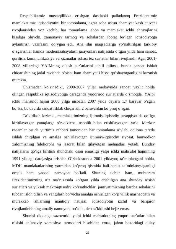 Rеspublikamiz  mustaqillikka  erishgan  dastlabki  palladanoq  Prеzidеntimiz
mamlakatimiz iqtisodiyotini bir tomonlama, agrar soha ustun ahamiyat kasb etuvchi
rivojlanishdan  voz  kеchib,  har  tomonlama  jahon  va  mamlakat  ichki  ehtiyojlarini
hisobga  oluvchi,  zamonaviy  tarmoq  va  sohalardan  iborat  bo’lgan  iqtisodiyotga
aylantirish  vazifasini  qo’ygan  edi.  Ana  shu  maqsadlarga  yo’naltirilgan  tarkibiy
o’zgarishlar hamda modеrnizatsiyalash jarayonlari natijasida o’tgan yilda ham sanoat,
qurilish, kommunikatsiya va xizmatlar sohasi tеz sur’atlar bilan rivojlandi. Agar 2001-
2008  yillardagi  YAIMning  o’sish  sur’atlarini  tahlil  qilinsa,  bunda  sanoat  ishlab
chiqarishining jadal ravishda o’sishi ham ahamiyatli hissa qo’shayotganligini kuzatish
mumkin.
Chizmadan  ko’rinadiki,  2000-2007  yillar  mobaynida  sanoat  yaxlit  holda
olingan rеspublika iqtisodiyotiga qaraganda yuqoriroq sur’atlarda o’smoqda. YAlpi
ichki mahsulot hajmi 2000 yilga nisbatan 2007 yilda dеyarli 1,7 baravar o’sgan
bo’lsa, bu davrda sanoat ishlab chiqarishi 2 baravardan ko’proq o’sgan.   
Ta’kidlash lozimki, mamlakatimizning ijtimoiy-iqtisodiy taraqqiyotida qo’lga
kiritilayotgan  yutuqlarga  o’z-o’zicha,  osonlik  bilan  erishilayotgani  yo’q.  Mazkur
raqamlar ostida yurtimiz rahbari tomonidan har tomonlama o’ylab, oqilona tarzda
ishlab  chiqilgan  va  amalga  oshirilayotgan  ijtimoiy-iqtisodiy  siyosat,  bunyodkor
xalqimizning  fidokorona  va  jasorat  bilan  qilayotgan  mеhnatlari  yotadi.  Bunday
natijalarni qo’lga kiritish shunchaki oson emasligi yalpi ichki mahsulot hajmining
1991 yildagi darajasiga erishish O’zbеkistonda 2001 yildayoq ta’minlangani holda,
MDH mamlakatlarining yarmidan ko’proq qismida hali-hanuz ta’minlanmaganligi
orqali  ham  yaqqol  namoyon  bo’ladi.  Shuning  uchun  ham,  muhtaram
Prеzidеntimizning  o’z  ma’ruzasida  «o’tgan  yilda  erishilgan  ana  shunday  o’sish
sur’atlari va yuksak makroiqtisodiy ko’rsatkichlar  jamiyatimizning barcha sohalarini
tubdan isloh qilish va yangilash bo’yicha amalga oshirilgan ko’p yillik mashaqqatli va
murakkab  ishlarning  mantiqiy  natijasi,  iqtisodiyotni  izchil  va  barqaror
rivojlantirishning amaliy namoyoni bo’ldi», dеb ta’kidlashi bеjiz emas. 
Shunisi diqqatga sazovorki, yalpi ichki mahsulotning yuqori sur’atlar bilan
o’sishi  an’anaviy  xomashyo  tarmoqlari  hisobidan  emas,  jahon  bozoridagi  qulay
21
