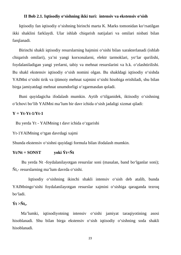 II Bob 2.1. Iqtisodiy oʻsishning ikki turi:  intensiv va ekstensiv oʻsish      
Iqtisodiy fan iqtisodiy o‘sishning birinchi marta K. Marks tomonidan ko‘rsatilgan
ikki  shaklini  farklaydi.  Ular  ishlab  chiqarish  natijalari  va  omilari  nisbati  bilan
farqlanadi.
Birinchi shakli iqtisodiy resurslarning hajmini o‘sishi bilan xarakterlanadi (ishlab
chiqarish  omilari),  ya’ni  yangi  korxonalarni,  elektr  tarmoklari,  yo‘lar  qurilishi,
foydalaniladigan yangi yerlarni, tabiy va mehnat resurslarini va h.k. o‘zlashtirilishi.
Bu shakl ekstensiv iqtisodiy o‘sish nomini olgan. Bu shakldagi iqtisodiy o‘sishda
YAIMni o‘sishi tirik va ijtimoiy mehnat xajmini o‘sishi hisobiga erishiladi, shu bilan
birga jamiyatdagi mehnat unumdorligi o‘zgarmasdan qoladi.
Buni  quyidagicha  ifodalash  mumkin.  Aytib  o‘tilganidek, iktisodiy  o‘sishning
o‘lchovi bo‘lib YAIMni ma’lum bir davr ichida o‘sish jadaligi xizmat qiladi:
Υ = Υt-Υt-1/Υt-1
   Bu yerda Υt - YAIMning t davr ichida o‘zgarishi
Υt-1YAIMning o‘tgan davrdagi xajmi
Shunda ekstensiv o‘sishni quyidagi formula bilan ifodalash mumkin.
Υt/Nt = SONST            yoki Ýt=Ňt
      Bu yerda Nt -foydalanilayotgan resurslar soni (masalan, band bo‘lganlar soni);
Ňt,- resurslarning ma’lum davrda o‘sishi.
     Iqtisodiy  o‘sishning  ikinchi  shakli  intensiv  o‘sish  deb  atalib,  bunda
YAIMningo‘sishi  foydalanilayotgan  resurslar  xajmini  o‘sishiga  qaraganda  tezroq
bo‘ladi.
Ýt >Ňt,.
 Ma’lumki,  iqtisodiyotning  intensiv  o‘sishi  jamiyat  taraqiyotining  asosi
hisoblanadi.  Shu  bilan  birga  ekstensiv  o‘sish  iqtisodiy  o‘sishning  soda  shakli
hisoblanadi.
23
