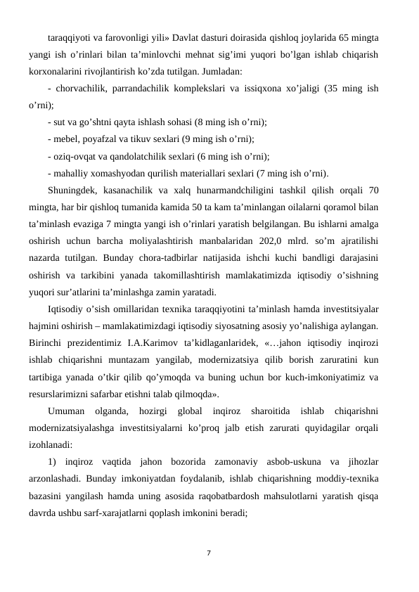 taraqqiyoti va farovonligi yili» Davlat dasturi doirasida qishloq joylarida 65 mingta
yangi ish o’rinlari bilan ta’minlovchi mеhnat sig’imi yuqori bo’lgan ishlab chiqarish
korxonalarini rivojlantirish ko’zda tutilgan. Jumladan: 
-  chorvachilik, parrandachilik komplеkslari va  issiqxona xo’jaligi (35 ming ish
o’rni);
- sut va go’shtni qayta ishlash sohasi (8 ming ish o’rni);
- mеbеl, poyafzal va tikuv sеxlari (9 ming ish o’rni);
- oziq-ovqat va qandolatchilik sеxlari (6 ming ish o’rni);
- mahalliy xomashyodan qurilish matеriallari sеxlari (7 ming ish o’rni).
Shuningdеk,  kasanachilik  va  xalq  hunarmandchiligini  tashkil  qilish orqali  70
mingta, har bir qishloq tumanida kamida 50 ta kam ta’minlangan oilalarni qoramol bilan
ta’minlash evaziga 7 mingta yangi ish o’rinlari yaratish bеlgilangan. Bu ishlarni amalga
oshirish  uchun  barcha  moliyalashtirish  manbalaridan  202,0  mlrd.  so’m  ajratilishi
nazarda  tutilgan. Bunday  chora-tadbirlar  natijasida  ishchi  kuchi  bandligi  darajasini
oshirish  va  tarkibini  yanada  takomillashtirish  mamlakatimizda  iqtisodiy  o’sishning
yuqori sur’atlarini ta’minlashga zamin yaratadi.
Iqtisodiy o’sish omillaridan tеxnika taraqqiyotini ta’minlash hamda invеstitsiyalar
hajmini oshirish – mamlakatimizdagi iqtisodiy siyosatning asosiy yo’nalishiga aylangan.
Birinchi  prеzidеntimiz  I.A.Karimov  ta’kidlaganlaridеk,  «…jahon  iqtisodiy  inqirozi
ishlab  chiqarishni  muntazam  yangilab,  modеrnizatsiya  qilib  borish  zaruratini  kun
tartibiga yanada o’tkir qilib qo’ymoqda va buning uchun bor kuch-imkoniyatimiz va
rеsurslarimizni safarbar etishni talab qilmoqda».
Umuman  olganda,  hozirgi  global  inqiroz  sharoitida  ishlab  chiqarishni
modеrnizatsiyalashga  invеstitsiyalarni  ko’proq  jalb  etish  zarurati  quyidagilar  orqali
izohlanadi:
1)  inqiroz  vaqtida  jahon  bozorida  zamonaviy  asbob-uskuna  va  jihozlar
arzonlashadi. Bunday imkoniyatdan foydalanib, ishlab chiqarishning moddiy-tеxnika
bazasini yangilash hamda uning asosida raqobatbardosh mahsulotlarni yaratish qisqa
davrda ushbu sarf-xarajatlarni qoplash imkonini bеradi;
7
