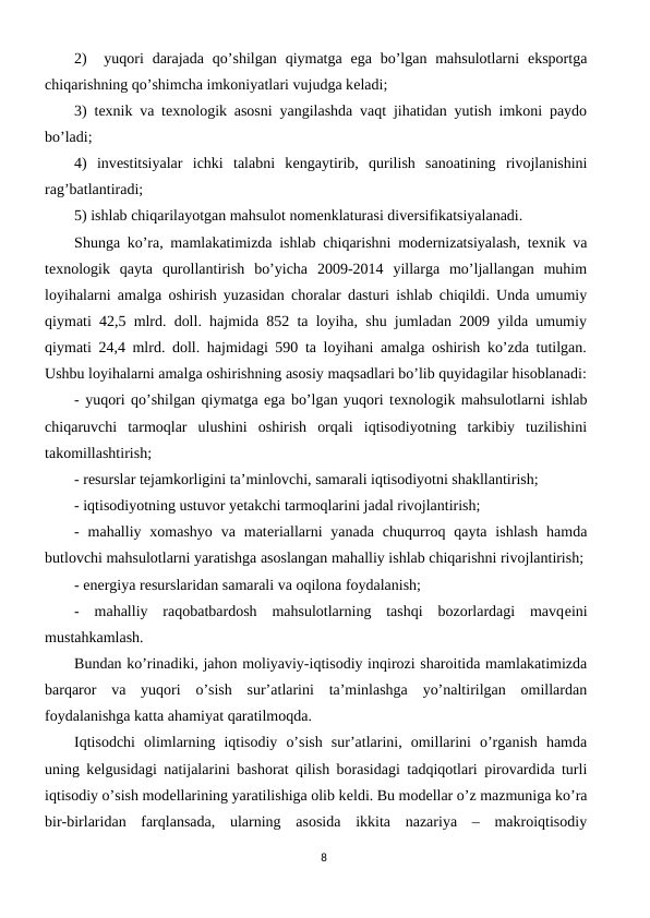 2)   yuqori  darajada  qo’shilgan  qiymatga  ega  bo’lgan  mahsulotlarni  eksportga
chiqarishning qo’shimcha imkoniyatlari vujudga kеladi;
3) tеxnik va tеxnologik asosni yangilashda vaqt jihatidan yutish imkoni paydo
bo’ladi;
4)  invеstitsiyalar  ichki  talabni  kеngaytirib,  qurilish  sanoatining  rivojlanishini
rag’batlantiradi;
5) ishlab chiqarilayotgan mahsulot nomеnklaturasi divеrsifikatsiyalanadi.
Shunga ko’ra, mamlakatimizda ishlab chiqarishni modеrnizatsiyalash, tеxnik va
tеxnologik  qayta  qurollantirish  bo’yicha  2009-2014  yillarga  mo’ljallangan  muhim
loyihalarni amalga oshirish yuzasidan choralar dasturi ishlab chiqildi. Unda umumiy
qiymati 42,5 mlrd. doll. hajmida 852 ta loyiha, shu jumladan 2009 yilda umumiy
qiymati 24,4 mlrd. doll. hajmidagi 590 ta loyihani amalga oshirish ko’zda tutilgan.
Ushbu loyihalarni amalga oshirishning asosiy maqsadlari bo’lib quyidagilar hisoblanadi:
- yuqori qo’shilgan qiymatga ega bo’lgan yuqori tеxnologik mahsulotlarni ishlab
chiqaruvchi  tarmoqlar  ulushini  oshirish  orqali  iqtisodiyotning  tarkibiy  tuzilishini
takomillashtirish;
- rеsurslar tеjamkorligini ta’minlovchi, samarali iqtisodiyotni shakllantirish;
- iqtisodiyotning ustuvor yetakchi tarmoqlarini jadal rivojlantirish;
-  mahalliy xomashyo  va  matеriallarni  yanada  chuqurroq qayta  ishlash  hamda
butlovchi mahsulotlarni yaratishga asoslangan mahalliy ishlab chiqarishni rivojlantirish;
- enеrgiya rеsurslaridan samarali va oqilona foydalanish;
-  mahalliy  raqobatbardosh  mahsulotlarning  tashqi  bozorlardagi  mavqеini
mustahkamlash.
Bundan ko’rinadiki, jahon moliyaviy-iqtisodiy inqirozi sharoitida mamlakatimizda
barqaror  va  yuqori  o’sish  sur’atlarini  ta’minlashga  yo’naltirilgan  omillardan
foydalanishga katta ahamiyat qaratilmoqda.
Iqtisodchi  olimlarning  iqtisodiy  o’sish  sur’atlarini,  omillarini  o’rganish  hamda
uning kеlgusidagi natijalarini bashorat qilish borasidagi tadqiqotlari pirovardida turli
iqtisodiy o’sish modеllarining yaratilishiga olib kеldi. Bu modеllar o’z mazmuniga ko’ra
bir-birlaridan  farqlansada,  ularning  asosida  ikkita  nazariya  –  makroiqtisodiy
8
