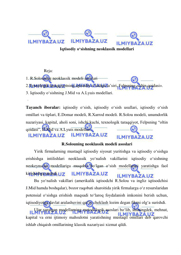  
 
 
 
 
 
Iqtisodiy o‘sishning neoklassik modellari 
 
 
                 Reja: 
1. R.Solouning neoklassik modeli asoslari 
2.Texnologik taraqqiyotning iqtisodiy o‘sishga ta’siri. Felpsning «oltin qoidasi». 
3. Iqtisodiy o‘sishning J.Mid va A.Lyuis modellari. 
 
Tayanch iboralar: iqtisodiy o‘sish, iqtisodiy o‘sish usullari, iqtisodiy o‘sish 
omillari va tiplari, E.Domar modeli, R.Xarrod modeli. R.Solou modeli, unumdorlik 
nazariyasi, kapital, aholi soni, ishchi kuchi, texnologik taraqqiyot, Felpsning “oltin 
qoidasi”, D.Mid va A.Lyuis modellari. 
 
R.Solouning neoklassik modeli asoslari 
Yirik firmalarning mustaqil iqtisodiy siyosat yuritishga va iqtisodiy o‘sishga 
erishishga intilishlari neoklassik yo‘nalish vakillarini iqtisodiy o‘sishning 
neokeynscha modellariga muqobil bo‘lgan o‘sish modellarini yaratishga faol 
kirishishga undadi. 
Bu yo‘nalish vakillari (amerikalik iqtisodchi R.Solou va ingliz iqtisodchisi 
J.Mid hamda boshqalar), bozor raqobati sharoitida yirik firmalarga o‘z resurslaridan 
potensial o‘sishga erishish maqsadi to‘laroq foydalanish imkonini berish uchun, 
iqtisodiyotga davlat aralashuvini qat’iy cheklash lozim degan fikrni olg‘a surishdi. 
Ular yaratgan modellarning metodologik asoslari bo‘lib, shuningdek, mehnat, 
kapital va erni ijtimoiy mahsulotni yaratishning mustaqil omillari deb qarovchi 
ishlab chiqaish omillarining klassik nazariyasi xizmat qildi. 
