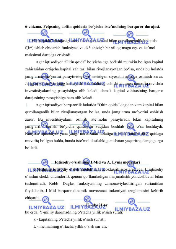  
 
 
6-chizma. Felpsning «oltin qoidasi» bo‘yicha iste’molning barqaror darajasi. 
 
“Oltin qoida” darajasiga mos keladigan kapital bilan qurollanganlik holatida 
f(k*) ishlab chiqarish funksiyasi va dk* chizig‘i bir xil og‘maga ega va ist’mol 
maksimal darajaga erishadi. 
 
Agar iqtisodiyot “Oltin qoida” bo‘yicha ega bo‘lishi mumkin bo‘lgan kapital 
zahirasidan ortiqcha kapital zahirasi bilan rivojlanayotgan bo‘lsa, unda bu holatda 
jamg‘arma me’yorini pasaytirishga yo‘naltrilgan siyosatni amalga oshirish zarur. 
Jamg‘arma me’yorining kamayishi iste’molning oshishi va unga muvofiq ravishda 
investitsiyalarning pasayishiga olib keladi, demak kapital zahirasining barqaror 
darajasining pasayishiga ham olib keladi. 
 
Agar iqtisodiyot barqarorlik holatida “Oltin qoida” dagidan kam kapital bilan 
qurollanganlik bilan rivojlanayotgan bo‘lsa, unda jamg‘arma me’yorini oshirish 
zarur. Bu investitsiyalarni oshirib iste’molni pasaytiradi, lekin kapitalning 
jamg‘arilib borishi bo‘yicha qandaydir vaqtdan boshlab yana o‘sa boshlaydi. 
Natijada iqtisodiyot yana yangi muvozanat holatiga erishadi ammo oltin qoidaga 
muvofiq bo‘lgan holda, bunda iste’mol dastlabkiga nisbatan yuqoriroq darajaga ega 
bo‘ladi. 
 
  
 Iqtisodiy o‘sishning J.Mid va A. Lyuis modellari 
   J.Midning iqtisodiy o‘sish modeli ham neoklassik asoslarga ega. U iqtisodiy 
o‘sishni chekli unumdorlik qonuni qo‘llaniladigan marjinalistik yondoshuvlar bilan 
tushuntiradi. Kobb- Duglas funksiyasining zamonaviylashtirilgan variantidan 
foydalanib, J Mid barqaror dinamik muvozanat imkoniyati tenglamasini keltirib 
chiqardi.       
U=αk+βL+r 
bu erda: Y-milliy daromadning o‘rtacha yillik o‘sish surati: 
   k - kapitalning o‘rtacha yillik o‘sish sur’ati; 
   L - mehnatning o‘rtacha yillik o‘sish sur’ati; 
