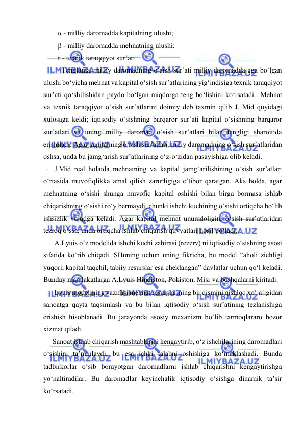  
 
   α - milliy daromadda kapitalning ulushi; 
   β - milliy daromadda mehnatning ulushi; 
   r - texnik taraqqiyot sur’ati. 
 
Tenglama, milliy daromadning o‘sish sur’ati milliy daromadda ega bo‘lgan 
ulushi bo‘yicha mehnat va kapital o‘sish sur’atlarining yig‘indisiga texnik taraqqiyot 
sur’ati qo‘shilishidan paydo bo‘lgan miqdorga teng bo‘lishini ko‘rsatadi.. Mehnat 
va texnik taraqqiyot o‘sish sur’atlarini doimiy deb taxmin qilib J. Mid quyidagi 
xulosaga keldi; iqtisodiy o‘sishning barqaror sur’ati kapital o‘sishning barqaror 
sur’atlari va uning milliy daromad o‘sish sur’atlari bilan tengligi sharoitida 
erishiladi. Agar kapitalning o‘sish sur’atlari milliy daromadning o‘sish sur’atlaridan 
oshsa, unda bu jamg‘arish sur’atlarining o‘z-o‘zidan pasayishiga olib keladi. 
 J.Mid real holatda mehnatning va kapital jamg‘arilishining o‘sish sur’atlari 
o‘rtasida muvofiqlikka amal qilish zarurligiga e’tibor qaratgan. Aks holda, agar 
mehnatning o‘sishi shunga muvofiq kapital oshishi bilan birga bormasa ishlab 
chiqarishning o‘sishi ro‘y bermaydi, chunki ishchi kuchining o‘sishi ortiqcha bo‘lib 
ishsizlik vujudga keladi. Agar kapital mehnat unumdoligini o‘sish sur’atlaridan 
tezroq o‘ssa, unda ortiqcha ishlab chiqarish quvvatlari hosil bo‘ladi.  
 A.Lyuis o‘z modelida ishchi kuchi zahirasi (rezerv) ni iqtisodiy o‘sishning asosi 
sifatida ko‘rib chiqadi. SHuning uchun uning fikricha, bu model “aholi zichligi 
yuqori, kapital taqchil, tabiiy resurslar esa cheklangan” davlatlar uchun qo‘l keladi. 
Bunday mamlakatlarga A.Lyuis Hindiston, Pokiston, Misr va boshqalarni kiritadi.  
 Lyuis modelining vazifasi mehnat resurslarining bir qismini qishloq xo‘jaligidan 
sanoatga qayta taqsimlash va bu bilan iqtisodiy o‘sish sur’atining tezlanishiga 
erishish hisoblanadi. Bu jarayonda asosiy mexanizm bo‘lib tarmoqlararo bozor 
xizmat qiladi. 
Sanoat ishlab chiqarish mashtablarini kengaytirib, o‘z ishchilarining daromadlari 
o‘sishini ta’minlaydi, bu esa ichki talabni oshishiga ko‘maklashadi. Bunda 
tadbirkorlar o‘sib borayotgan daromadlarni ishlab chiqarishni kengaytirishga 
yo‘naltiradilar. Bu daromadlar keyinchalik iqtisodiy o‘sishga dinamik ta’sir 
ko‘rsatadi. 
