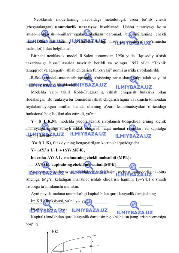  
 
Neoklassik modellarning navbatdagi metodologik asosi bo‘lib chekli 
(chegaralangan) unumdorlik nazariyasi hisoblanadi. Ushbu nazariyaga ko‘ra 
ishlab chiqarish omillari egalari oladigan daromad, bu omillarning chekli 
mahsulotlari (omillarning qo‘shimcha birligi hisobiga yaratilgan qo‘shimcha 
mahsulot) bilan belgilanadi. 
Birinchi neoklassik model R.Solou tomonidan 1956 yilda “Iqtisodiy o‘sish 
nazariyasiga hissa” asarida tasvirlab berildi va so‘ngra 1957 yilda “Texnik 
taraqqiyot va agregativ ishlab chiqarish funksiyasi” nomli asarida rivojlantirildi.  
R.Solou modeli mutanosib iqtisodiy o‘sishning zarur sharti yalpi talab va yalpi 
taklifning tengligi hisoblanadi.  
Modelda yalpi taklif Kobb-Duglasning ishlab chiqarish funksiya bilan 
ifodalangan. Bu funksiya bir tomondan ishlab chiqarish hajmi va ikiinchi tomondan 
foydalanilayotgan omillar hamda ularning o‘zaro kombinatsiyalari o‘rtasidagi 
funksional bog‘liqlikni aks ettiradi, ya’ni: 
Y= f( L,K,N), modelda yuqori texnik rivojlanish bosqichida erning kichik 
ahamiyatga egaligi tufayli ishlab chiqarish faqat mehnat resurslari va kapitalga 
bog‘liq deb olingan. 
 Y= f( L,K), funksiyaning kengaytirilgan ko‘rinishi quyidagicha: 
Y= (ΔY/ Δ L) L + (ΔY/ ΔK)K , 
bu erda: ΔY/ Δ L- mehnatning chekli mahsuloti (MPL); 
    ΔY/ ΔK- kapitalning chekli mahsuloti (MPK). 
Solou modeliga ko‘ra yalpi ishlab chiqarish hajmi mehnat unumdorligini -bitta 
ishchiga to‘g‘ri keladigan mahsulot ishlab chiqarish hajmini (y=Y/L) o‘stirish 
hisobiga ta’minlanishi mumkin. 
Ayni paytda mehnat unumdorligi kapital bilan qurollanganlik darajasining  
k= K/L) funksiyasi, ya’ni 
y  f (k)
  
bu erda: 
( , )
( )
F k l
f k

 
Kapital (fond) bilan qurollanganlik darajasining o‘sishi esa jamg‘arish normasiga 
bog‘liq. 
               f(k) 
