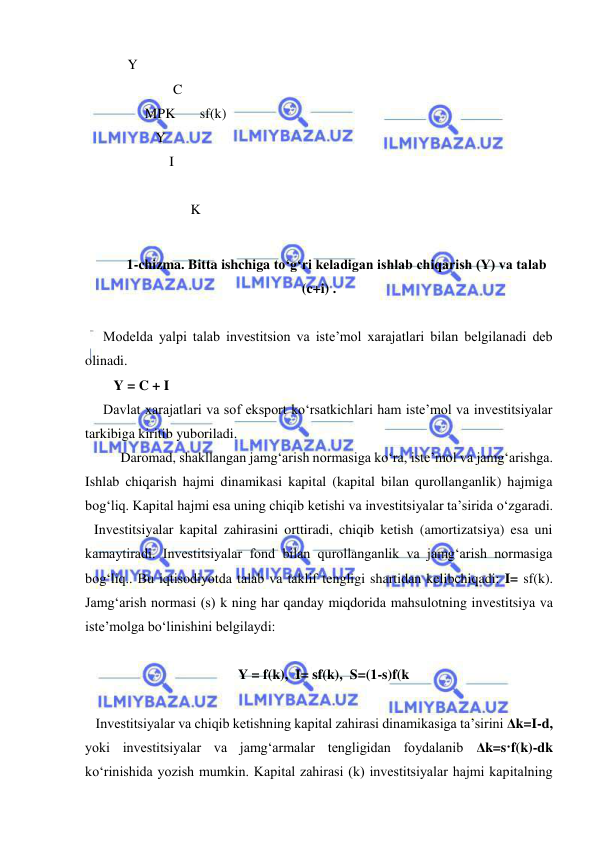  
 
  Y          
               C 
       MPK       sf(k) 
          Y          
              I 
                                    
                    K 
 
1-chizma. Bitta ishchiga to‘g‘ri keladigan ishlab chiqarish (Y) va talab 
(c+i) . 
 
Modelda yalpi talab investitsion va iste’mol xarajatlari bilan belgilanadi deb 
olinadi.  
   Y = C + I 
Davlat xarajatlari va sof eksport ko‘rsatkichlari ham iste’mol va investitsiyalar 
tarkibiga kiritib yuboriladi. 
 
Daromad, shakllangan jamg‘arish normasiga ko‘ra, iste’mol va jamg‘arishga. 
Ishlab chiqarish hajmi dinamikasi kapital (kapital bilan qurollanganlik) hajmiga 
bog‘liq. Kapital hajmi esa uning chiqib ketishi va investitsiyalar ta’sirida o‘zgaradi.  
Investitsiyalar kapital zahirasini orttiradi, chiqib ketish (amortizatsiya) esa uni 
kamaytiradi. Investitsiyalar fond bilan qurollanganlik va jamg‘arish normasiga 
bog‘liq.. Bu iqtisodiyotda talab va taklif tengligi shartidan kelibchiqadi: I= sf(k). 
Jamg‘arish normasi (s) k ning har qanday miqdorida mahsulotning investitsiya va 
iste’molga bo‘linishini belgilaydi:  
 
Y = f(k),  I= sf(k),  S=(1-s)f(k 
 
   Investitsiyalar va chiqib ketishning kapital zahirasi dinamikasiga ta’sirini Δk=I-d, 
yoki investitsiyalar va jamg‘armalar tengligidan foydalanib Δk=s·f(k)-dk 
ko‘rinishida yozish mumkin. Kapital zahirasi (k) investitsiyalar hajmi kapitalning 
