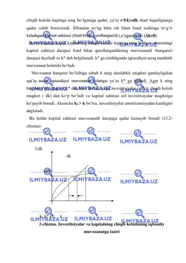  
 
chiqib ketishi hajmiga teng bo‘lguniga qadar, ya’ni s·f(k)=dk shart bajarilguniga 
qadar oshib boraveradi. SHundan so‘ng bitta ish bilan band xodimga to‘g‘ri 
keladigan kapital zahirasi (fond bilan qurollanganlik) o‘zgarmaydi (Δk=0). 
   Investitsiyalar hajmi kapitalning chiqib ketishi hajmiga teng bo‘lgan sharoitdagi 
kapital zahirasi darajasi fond bilan qurollanganlikning muvozanatli (barqaror) 
darajasi deyiladi va k* deb belgilanadi. k* ga erishilganda iqtisodiyot uzoq muddatli 
muvozanat holatida bo‘ladi. 
  Muvozanat barqaror bo‘lishiga sabab k ning dastlabkit miqdori qandayligidan 
qat’iy nazar iqtisodiyot muvozanat holatiga, ya’ni k* ga intiladi. Agar k ning 
boshlang‘ich miqdori k* dan kam bo‘lsa, yalpi investitsiyalar (sf(k)) chiqib ketish 
miqdori ( dk) dan ko‘p bo‘ladi va kapital zahirasi sof investitsiyalar miqdoriga 
ko‘payib boradi. Aksincha k2 > k bo‘lsa, investitsiyalar amortizatsiyadan kamligini 
anglatadi.  
Bu holda kapital zahirasi muvozanatli darajaga qadar kamayib boradi (13.2-
chizma). 
 
 
    I,dk      
 
     dk  
              
  
                sf(k) 
 
 
 
 
 
 
            k1 k* k2      k 
2-chizma. Investitsiyalar va kapitalning chiqib ketishining iqtisodiy 
muvozanatga tasiri 
 
