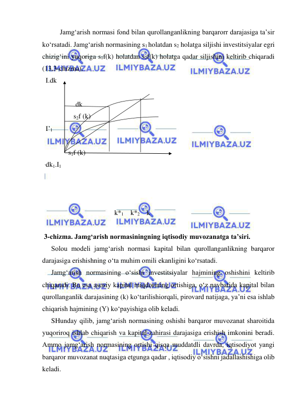  
 
Jamg‘arish normasi fond bilan qurollanganlikning barqarorr darajasiga ta’sir 
ko‘rsatadi. Jamg‘arish normasining s1 holatdan s2 holatga siljishi investitsiyalar egri 
chizig‘ini yuqoriga s1f(k) holatdan s2f(k) holatga qadar siljishini keltirib chiqaradi 
(13.3-chizma). 
  I.dk              
 
 
              dk 
                  s2f (k) 
  I’1 
 
 
               s1f (k) 
  dk1.I1 
            
   
            
 k*1    k*2    k 
           
 3-chizma. Jamg‘arish normasiningning iqtisodiy muvozanatga ta’siri. 
Solou modeli jamg‘arish normasi kapital bilan qurollanganlikning barqaror 
darajasiga erishishning o‘ta muhim omili ekanligini ko‘rsatadi.  
Jamg‘arish normasining o‘sishi investitsiyalar hajmining oshishini keltirib 
chiqaradi. Bu esa asosiy kapital miqdorining ortishiga, o‘z navbatida kapital bilan 
qurollanganlik darajasining (k) ko‘tarilishiorqali, pirovard natijaga, ya’ni esa ishlab 
chiqarish hajmining (Y) ko‘payishiga olib keladi. 
SHunday qilib, jamg‘arish normasining oshishi barqaror muvozanat sharoitida 
yuqoriroq ishlab chiqarish va kapital zahirasi darajasiga erishish imkonini beradi. 
Ammo jamg‘arish normasining ortishi qisqa muddatdli davrda, iqtisodiyot yangi 
barqaror muvozanat nuqtasiga etgunga qadar , iqtisodiy o‘sishni jadallashishiga olib 
keladi.  
