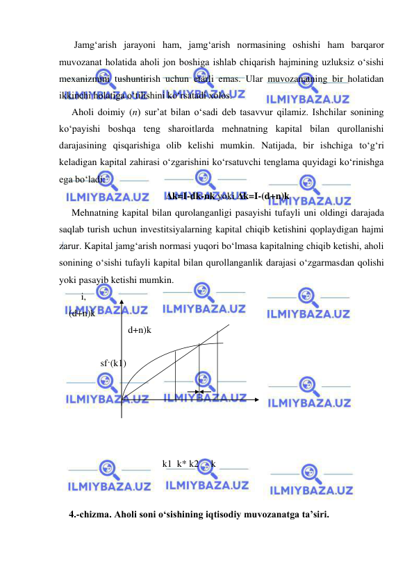  
 
 Jamg‘arish jarayoni ham, jamg‘arish normasining oshishi ham barqaror 
muvozanat holatida aholi jon boshiga ishlab chiqarish hajmining uzluksiz o‘sishi 
mexanizmini tushuntirish uchun etarli emas. Ular muvozanatning bir holatidan 
ikkinchi holatiga o‘tilishini ko‘rsatadi xolos.  
Aholi doimiy (n) sur’at bilan o‘sadi deb tasavvur qilamiz. Ishchilar sonining 
ko‘payishi boshqa teng sharoitlarda mehnatning kapital bilan qurollanishi 
darajasining qisqarishiga olib kelishi mumkin. Natijada, bir ishchiga to‘g‘ri 
keladigan kapital zahirasi o‘zgarishini ko‘rsatuvchi tenglama quyidagi ko‘rinishga 
ega bo‘ladi: 
Δk=I-dk-nk yoki Δk=I-(d+n)k 
Mehnatning kapital bilan qurolanganligi pasayishi tufayli uni oldingi darajada 
saqlab turish uchun investitsiyalarning kapital chiqib ketishini qoplaydigan hajmi 
zarur. Kapital jamg‘arish normasi yuqori bo‘lmasa kapitalning chiqib ketishi, aholi 
sonining o‘sishi tufayli kapital bilan qurollanganlik darajasi o‘zgarmasdan qolishi 
yoki pasayib ketishi mumkin. 
     i, 
 
    (d+n)k 
 
 
 
              d+n)k       
                            
            
 
                 sf·(k1) 
    
 
  
 
             
  k1  k* k2     k          
 
 
4.-chizma. Aholi soni o‘sishining iqtisodiy muvozanatga ta’siri. 
 
