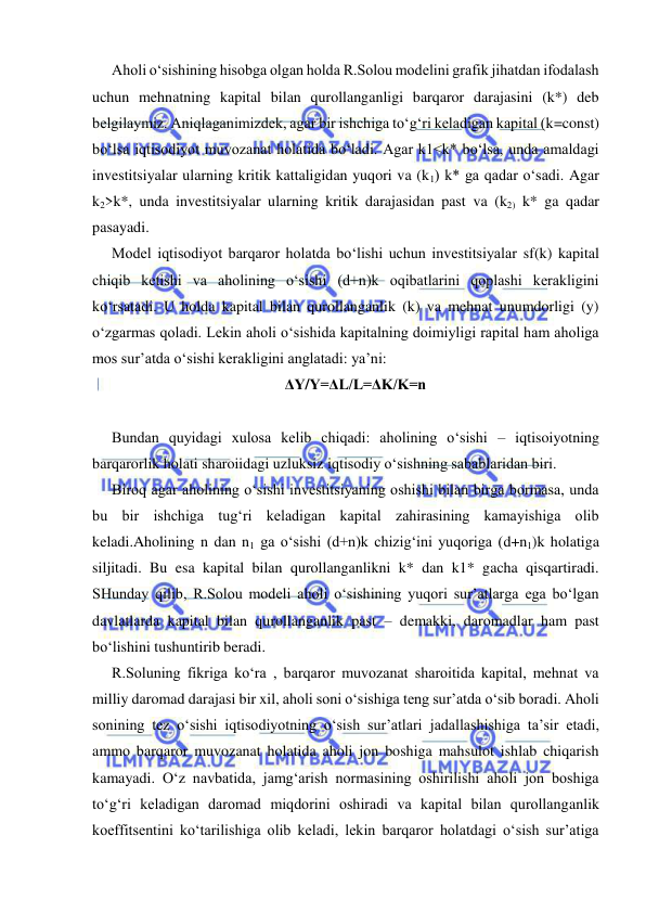  
 
Aholi o‘sishining hisobga olgan holda R.Solou modelini grafik jihatdan ifodalash 
uchun mehnatning kapital bilan qurollanganligi barqaror darajasini (k*) deb 
belgilaymiz. Aniqlaganimizdek, agar bir ishchiga to‘g‘ri keladigan kapital (k=const) 
bo‘lsa iqtisodiyot muvozanat holatida bo‘ladi. Agar k1<k* bo‘lsa, unda amaldagi 
investitsiyalar ularning kritik kattaligidan yuqori va (k1) k* ga qadar o‘sadi. Agar 
k2>k*, unda investitsiyalar ularning kritik darajasidan past va (k2) k* ga qadar 
pasayadi.  
Model iqtisodiyot barqaror holatda bo‘lishi uchun investitsiyalar sf(k) kapital 
chiqib ketishi va aholining o‘sishi (d+n)k oqibatlarini qoplashi kerakligini 
ko‘rsatadi. U holda kapital bilan qurollanganlik (k) va mehnat unumdorligi (y) 
o‘zgarmas qoladi. Lekin aholi o‘sishida kapitalning doimiyligi rapital ham aholiga 
mos sur’atda o‘sishi kerakligini anglatadi: ya’ni: 
ΔY/Y=ΔL/L=ΔΚ/K=n 
 
Bundan quyidagi xulosa kelib chiqadi: aholining o‘sishi – iqtisoiyotning 
barqarorlik holati sharoiidagi uzluksiz iqtisodiy o‘sishning sabablaridan biri. 
Biroq agar aholining o‘sishi investitsiyaning oshishi bilan birga bormasa, unda 
bu bir ishchiga tug‘ri keladigan kapital zahirasining kamayishiga olib 
keladi.Aholining n dan n1 ga o‘sishi (d+n)k chizig‘ini yuqoriga (d+n1)k holatiga 
siljitadi. Bu esa kapital bilan qurollanganlikni k* dan k1* gacha qisqartiradi. 
SHunday qilib, R.Solou modeli aholi o‘sishining yuqori sur’atlarga ega bo‘lgan 
davlatlarda kapital bilan qurollanganlik past – demakki, daromadlar ham past 
bo‘lishini tushuntirib beradi. 
R.Soluning fikriga ko‘ra , barqaror muvozanat sharoitida kapital, mehnat va 
milliy daromad darajasi bir xil, aholi soni o‘sishiga teng sur’atda o‘sib boradi. Aholi 
sonining tez o‘sishi iqtisodiyotning o‘sish sur’atlari jadallashishiga ta’sir etadi, 
ammo barqaror muvozanat holatida aholi jon boshiga mahsulot ishlab chiqarish 
kamayadi. O‘z navbatida, jamg‘arish normasining oshirilishi aholi jon boshiga 
to‘g‘ri keladigan daromad miqdorini oshiradi va kapital bilan qurollanganlik 
koeffitsentini ko‘tarilishiga olib keladi, lekin barqaror holatdagi o‘sish sur’atiga 
