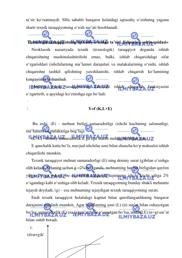  
 
ta’sir ko‘rsatmaydi. SHu sababli barqaror holatdagi iqtisodiy o‘sishning yagona 
sharti texnik taraqqiyotning o‘sish sur’ati hisoblanadi. 
 
 Texnologik taraqqiyotning iqtisodiy o‘sishga ta’siri. Felpsning «oltin qoidasi» 
Neoklassik nazariyada texnik (texnologik) taraqqiyot deganda ishlab 
chiqarishning mashinalashtirilishi emas, balki, ishlab chiqarishdagi sifat 
o‘zgarishlari (ishchilarning ma’lumot darajalari va malakalarining o‘sishi, ishlab 
chiqarishni tashkil qilishning yaxshilanishi, ishlab chiqarish ko‘lamining 
kengayishi) tushuniladi. 
Modelga texnik taraqqiyotning kiritilishi ishlab chiqarish funksiyasini 
o‘zgartirib, u quyidagi ko‘rinishga ega bo‘ladi: 
 
Y=f (K,L×E) 
 
 Bu erda: (E) - mehnat birligi samaradorligi (ishchi kuchining salomatligi, 
ma’lumoti va malakasiga bog‘liq): 
(L×E) - doimiy samaradorlik E ga ega shartli mehnat birliklari soni.  
E qanchalik katta bo‘ls, mavjud ishchilar soni bilan shuncha ko‘p mahsulot ishlab 
chiqarilishi mumkin.  
Texnik taraqqiyot mehnat samaradorligi (E) ning doimiy surat (g)bilan o‘sishga 
olib keladi. SHuning uchun g =2% bo‘lganda, mehnatning har bir birligidan qaytim 
yiliga 2% ga oshadi, bu esa ishlab chiqarish hajmining ishchi kuchi yiliga 2% 
o‘sgandagi kabi o‘sishiga olib keladi. Texnik taraqqyotning bunday shakli mehnatni 
tejaydi deyiladi, (g) – esa mehnatning tejaydigan texnik taraqqiyotning surati.  
Endi texnik taraqqiyot holatidagi kapital bilan qurollanganlikning barqaror 
darajasini aniqlash mumkin. Agar bandlarning soni (L) (n) sur’at bilan oshayotgan 
bo‘lsa, samaradorlik (E) esa (g)sur’at bilan o‘sayotgan bo‘lsa, unda (LE) (n+g) sur’at 
bilan oshib boradi. 
    i, 
 
 (d+n+g)k'  
 
