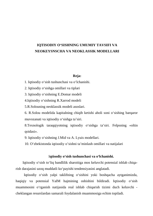 IQTISODIY O‘SISHNING UMUMIY TAVSIFI VA
NEOKEYSNSCHA VA NEOKLASSIK MODELLARI
Reja:
1. Iqtisodiy o‘sish tushunchasi va o‘lchanishi.
2. Iqtisodiy o‘sishga omillari va tiplari
3. Iqtisodiy o‘sishning E.Domar modeli
4.Iqtisodiy o‘sishning R.Xarrod modeli
5.R.Solouning neoklassik modeli asoslari.
6. R.Solou modelida kapitalning chiqib ketishi aholi soni o‘sishing barqaror
muvozanati va iqtisodiy o‘sishga ta’siri.
8.Texnologik  taraqqiyotning  iqtisodiy  o‘sishga  ta’siri.  Felpsning  «oltin
qoidasi».
9. Iqtisodiy o‘sishning J.Mid va A. Lyuis modellari.
10. O‘zbekistonda iqtisodiy o’sishni ta’minlash omillari va natijalari
Iqtisodiy o‘sish tushunchasi va o‘lchanishi.
Iqtisodiy o‘sish to‘liq bandlilik sharoitiga mos keluvchi potensial ishlab chiqa-
rish darajasini uzoq muddatli ko‘payishi tendensiyasini anglatadi.
Iqtisodiy  o‘sish  yalpi  taklifning  o‘sishini  yoki  boshqacha  aytganimizda,
haqiqiy  va  potensial  YaIM  hajmining  oshishini  bildiradi.  Iqtisodiy  o‘sish
muammosini  o‘rganish  natijasida  real  ishlab  chiqarish  tizimi  duch  keluvchi  -
cheklangan resurslardan samarali foydalanish muammosiga echim topiladi.
