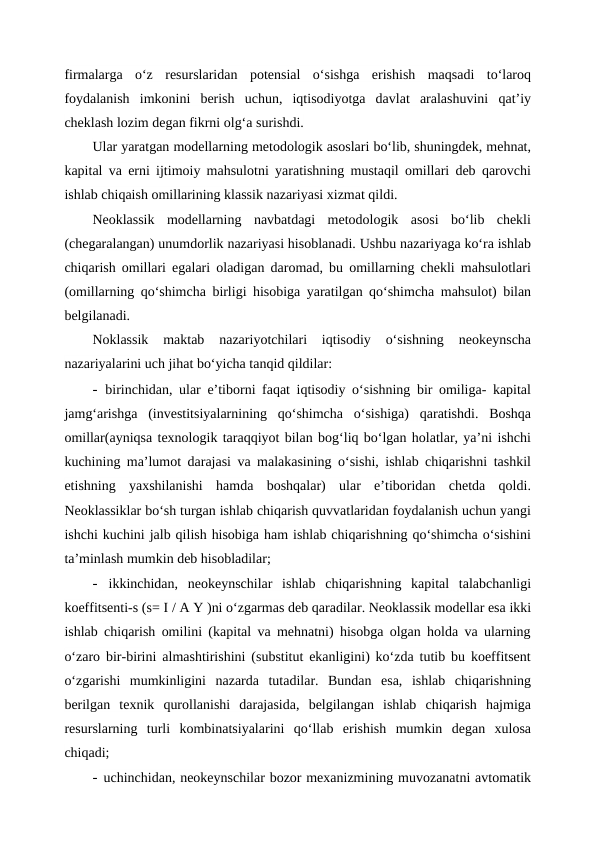 firmalarga  o‘z  resurslaridan  potensial  o‘sishga  erishish  maqsadi  to‘laroq
foydalanish  imkonini  berish  uchun,  iqtisodiyotga  davlat  aralashuvini  qat’iy
cheklash lozim degan fikrni olg‘a surishdi.
Ular yaratgan modellarning metodologik asoslari bo‘lib, shuningdek, mehnat,
kapital va erni ijtimoiy mahsulotni yaratishning mustaqil omillari deb qarovchi
ishlab chiqaish omillarining klassik nazariyasi xizmat qildi.
Neoklassik  modellarning  navbatdagi  metodologik  asosi  bo‘lib  chekli
(chegaralangan) unumdorlik nazariyasi hisoblanadi. Ushbu nazariyaga ko‘ra ishlab
chiqarish omillari egalari oladigan daromad, bu omillarning chekli mahsulotlari
(omillarning qo‘shimcha birligi hisobiga yaratilgan qo‘shimcha mahsulot) bilan
belgilanadi.
Noklassik  maktab  nazariyotchilari  iqtisodiy  o‘sishning  neokeynscha
nazariyalarini uch jihat bo‘yicha tanqid qildilar:
- birinchidan, ular e’tiborni faqat iqtisodiy o‘sishning bir omiliga- kapital
jamg‘arishga  (investitsiyalarnining  qo‘shimcha  o‘sishiga)  qaratishdi.  Boshqa
omillar(ayniqsa texnologik taraqqiyot bilan bog‘liq bo‘lgan holatlar, ya’ni ishchi
kuchining ma’lumot darajasi va malakasining o‘sishi, ishlab chiqarishni tashkil
etishning  yaxshilanishi  hamda  boshqalar)  ular  e’tiboridan  chetda  qoldi.
Neoklassiklar bo‘sh turgan ishlab chiqarish quvvatlaridan foydalanish uchun yangi
ishchi kuchini jalb qilish hisobiga ham ishlab chiqarishning qo‘shimcha o‘sishini
ta’minlash mumkin deb hisobladilar;
- ikkinchidan,  neokeynschilar  ishlab  chiqarishning  kapital  talabchanligi
koeffitsenti-s (s= I / A Y )ni o‘zgarmas deb qaradilar. Neoklassik modellar esa ikki
ishlab chiqarish omilini (kapital va mehnatni) hisobga olgan holda va ularning
o‘zaro bir-birini almashtirishini (substitut ekanligini) ko‘zda tutib bu koeffitsent
o‘zgarishi  mumkinligini  nazarda  tutadilar.  Bundan  esa,  ishlab  chiqarishning
berilgan  texnik  qurollanishi  darajasida,  belgilangan  ishlab  chiqarish  hajmiga
resurslarning  turli  kombinatsiyalarini  qo‘llab  erishish  mumkin  degan  xulosa
chiqadi;
- uchinchidan, neokeynschilar bozor mexanizmining muvozanatni avtomatik
