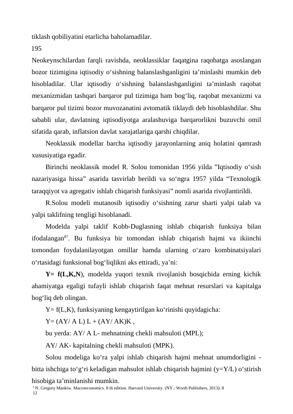 6 N. Gregory Mankiw. Macroeconomics. 8 th edition. Harvard University. (NY.: Worth Publishers, 2013): 8
12
tiklash qobiliyatini etarlicha baholamadilar.
195
Neokeynschilardan farqli ravishda, neoklassiklar faqatgina raqobatga asoslangan
bozor tizimigina iqtisodiy o‘sishning balanslashganligini ta’minlashi mumkin deb
hisobladilar.  Ular  iqtisodiy  o‘sishning  balanslashganligini  ta’minlash  raqobat
mexanizmidan tashqari barqaror pul tizimiga ham bog‘liq, raqobat mexanizmi va
barqaror pul tizimi bozor muvozanatini avtomatik tiklaydi deb hisoblashdilar. Shu
sababli ular, davlatning iqtisodiyotga aralashuviga barqarorlikni buzuvchi omil
sifatida qarab, inflatsion davlat xarajatlariga qarshi chiqdilar.
Neoklassik modellar barcha iqtisodiy jarayonlarning aniq holatini qamrash
xususiyatiga egadir.
Birinchi neoklassik model R. Solou tomonidan 1956 yilda ”Iqtisodiy o‘sish
nazariyasiga hissa” asarida tasvirlab berildi va so‘ngra 1957 yilda “Texnologik
taraqqiyot va agregativ ishlab chiqarish funksiyasi” nomli asarida rivojlantirildi.
R.Solou modeli mutanosib iqtisodiy o‘sishning zarur sharti yalpi talab va
yalpi taklifning tengligi hisoblanadi.
Modelda  yalpi  taklif  Kobb-Duglasning  ishlab  chiqarish  funksiya  bilan
ifodalangan87.  Bu  funksiya  bir  tomondan  ishlab  chiqarish  hajmi  va  ikiinchi
tomondan  foydalanilayotgan  omillar  hamda  ularning  o‘zaro  kombinatsiyalari
o‘rtasidagi funksional bog‘liqlikni aks ettiradi, ya’ni:
Y= f(L,K,N), modelda yuqori texnik rivojlanish bosqichida erning kichik
ahamiyatga egaligi tufayli ishlab chiqarish faqat mehnat resurslari va kapitalga
bog‘liq deb olingan.
Y= f(L,K), funksiyaning kengaytirilgan ko‘rinishi quyidagicha:
Y= (AY/ A L) L + (AY/ AK)K ,
bu yerda: AY/ A L- mehnatning chekli mahsuloti (MPL);
AY/ AK- kapitalning chekli mahsuloti (MPK).
Solou modeliga ko‘ra yalpi ishlab chiqarish hajmi mehnat unumdorligini -
bitta ishchiga to‘g‘ri keladigan mahsulot ishlab chiqarish hajmini (y=Y/L) o‘stirish
hisobiga ta’minlanishi mumkin.
