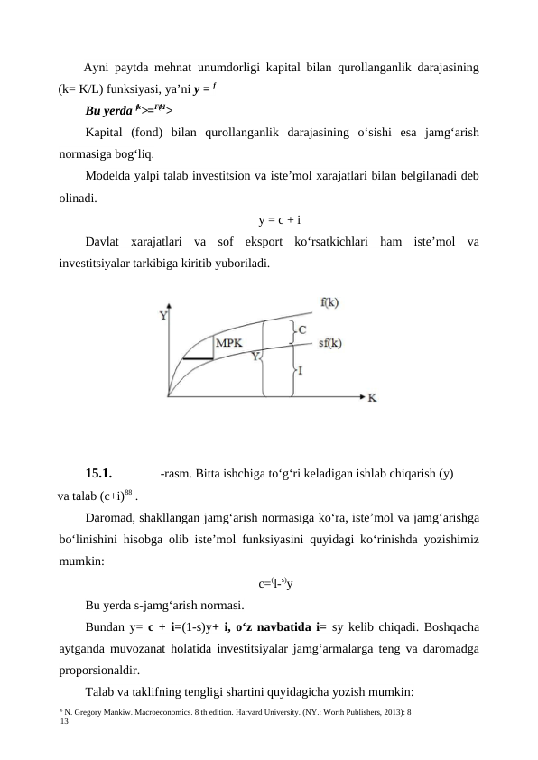 6 N. Gregory Mankiw. Macroeconomics. 8 th edition. Harvard University. (NY.: Worth Publishers, 2013): 8
13
Ayni paytda mehnat unumdorligi kapital bilan qurollanganlik darajasining
(k= K/L) funksiyasi, ya’ni y = f
Bu yerda fk>=F(kI>
Kapital  (fond)  bilan  qurollanganlik  darajasining  o‘sishi  esa  jamg‘arish
normasiga bog‘liq.
Modelda yalpi talab investitsion va iste’mol xarajatlari bilan belgilanadi deb
olinadi.
y = c + i
Davlat  xarajatlari  va  sof  eksport  ko‘rsatkichlari  ham  iste’mol  va
investitsiyalar tarkibiga kiritib yuboriladi.
15.1.
-rasm. Bitta ishchiga to‘g‘ri keladigan ishlab chiqarish (y)
va talab (c+i)88 .
Daromad, shakllangan jamg‘arish normasiga ko‘ra, iste’mol va jamg‘arishga
bo‘linishini hisobga olib iste’mol funksiyasini quyidagi ko‘rinishda yozishimiz
mumkin:
c=(l-s)y
Bu yerda s-jamg‘arish normasi.
Bundan y= c + i=(1-s)y+ i, o‘z navbatida i=  sy kelib chiqadi. Boshqacha
aytganda muvozanat holatida investitsiyalar jamg‘armalarga teng va daromadga
proporsionaldir.
Talab va taklifning tengligi shartini quyidagicha yozish mumkin:
