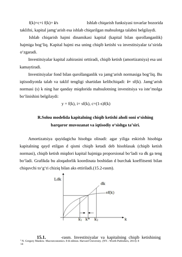 6 N. Gregory Mankiw. Macroeconomics. 8 th edition. Harvard University. (NY.: Worth Publishers, 2013): 8
14
f(k)=c+i f(k)= i/s
Ishlab chiqarish funksiyasi tovarlar bozorida
taklifni, kapital jamg‘arish esa ishlab chiqarilgan mahsulotga talabni belgilaydi.
Ishlab  chiqarish  hajmi  dinamikasi  kapital  (kapital  bilan  qurollanganlik)
hajmiga bog‘liq. Kapital hajmi esa uning chiqib ketishi va investitsiyalar ta’sirida
o‘zgaradi.
Investitsiyalar kapital zahirasini orttiradi, chiqib ketish (amortizatsiya) esa uni
kamaytiradi.
Investitsiyalar fond bilan qurollanganlik va jamg‘arish normasiga bog‘liq. Bu
iqtisodiyotda talab va taklif tengligi shartidan kelibchiqadi:  i=  sf(k). Jamg‘arish
normasi (s) k ning har qanday miqdorida mahsulotning investitsiya va iste’molga
bo‘linishini belgilaydi:
y = f(k), i= sf(k), c=(1-s)f(k)
R.Solou modelida kapitalning chiqib ketishi aholi soni o‘sishing
barqaror muvozanat va iqtisodiy o‘sishga ta’siri.
Amortizatsiya  quyidagicha  hisobga  olinadi:  agar  yiliga  eskirish  hisobiga
kapitalning  qayd  etilgan  d  qismi  chiqib  ketadi  deb  hisoblasak  (chiqib  ketish
normasi), chiqib ketish miqdori kapital hajmiga proporsional bo‘ladi va dk ga teng
bo‘ladi. Grafikda bu aloqadorlik koordinata boshidan d burchak koeffitsenti bilan
chiquvchi to‘g‘ri chiziq bilan aks ettiriladi.(15.2-rasm).
15.1.
-rasm.  Investitsiyalar  va kapitalning chiqib ketishining
