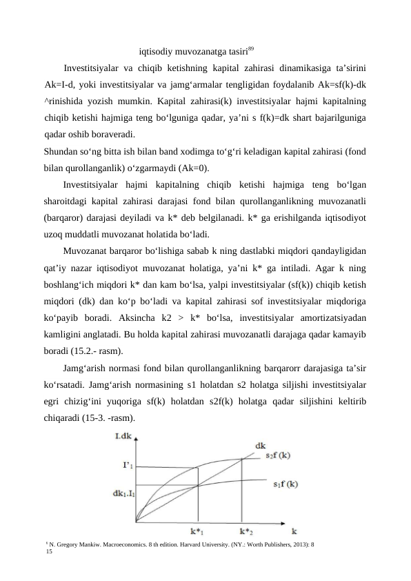 6 N. Gregory Mankiw. Macroeconomics. 8 th edition. Harvard University. (NY.: Worth Publishers, 2013): 8
15
iqtisodiy muvozanatga tasiri89
Investitsiyalar  va chiqib ketishning kapital zahirasi  dinamikasiga ta’sirini
Ak=I-d, yoki investitsiyalar va jamg‘armalar tengligidan foydalanib Ak=sf(k)-dk
^rinishida yozish mumkin. Kapital zahirasi(k) investitsiyalar hajmi kapitalning
chiqib ketishi hajmiga teng bo‘lguniga qadar, ya’ni s f(k)=dk shart bajarilguniga
qadar oshib boraveradi.
Shundan so‘ng bitta ish bilan band xodimga to‘g‘ri keladigan kapital zahirasi (fond
bilan qurollanganlik) o‘zgarmaydi (Ak=0).
Investitsiyalar  hajmi  kapitalning  chiqib  ketishi  hajmiga  teng  bo‘lgan
sharoitdagi kapital zahirasi darajasi fond bilan qurollanganlikning muvozanatli
(barqaror) darajasi deyiladi va k* deb belgilanadi. k* ga erishilganda iqtisodiyot
uzoq muddatli muvozanat holatida bo‘ladi.
Muvozanat barqaror bo‘lishiga sabab k ning dastlabki miqdori qandayligidan
qat’iy nazar iqtisodiyot muvozanat holatiga, ya’ni k* ga intiladi. Agar k ning
boshlang‘ich miqdori k* dan kam bo‘lsa, yalpi investitsiyalar (sf(k)) chiqib ketish
miqdori (dk) dan ko‘p bo‘ladi va kapital zahirasi sof investitsiyalar miqdoriga
ko‘payib  boradi.  Aksincha  k2  >  k*  bo‘lsa,  investitsiyalar  amortizatsiyadan
kamligini anglatadi. Bu holda kapital zahirasi muvozanatli darajaga qadar kamayib
boradi (15.2.- rasm).
Jamg‘arish normasi fond bilan qurollanganlikning barqarorr darajasiga ta’sir
ko‘rsatadi. Jamg‘arish normasining s1  holatdan s2  holatga siljishi investitsiyalar
egri  chizig‘ini  yuqoriga  sf(k)  holatdan  s2f(k)  holatga  qadar  siljishini  keltirib
chiqaradi (15-3. -rasm).
