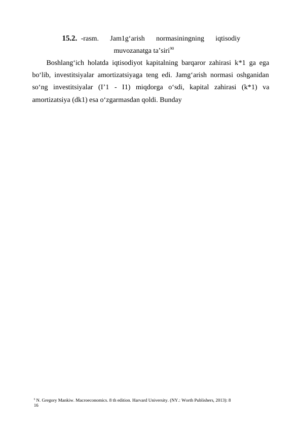 6 N. Gregory Mankiw. Macroeconomics. 8 th edition. Harvard University. (NY.: Worth Publishers, 2013): 8
16
15.2. -rasm.  Jam1g‘arish  normasiningning  iqtisodiy
muvozanatga ta’siri90
Boshlang‘ich holatda iqtisodiyot kapitalning barqaror zahirasi k*1  ga ega
bo‘lib, investitsiyalar amortizatsiyaga teng edi. Jamg‘arish normasi oshganidan
so‘ng  investitsiyalar  (I’1 -  I1)  miqdorga  o‘sdi,  kapital  zahirasi  (k*1)  va
amortizatsiya (dk1) esa o‘zgarmasdan qoldi. Bunday 
