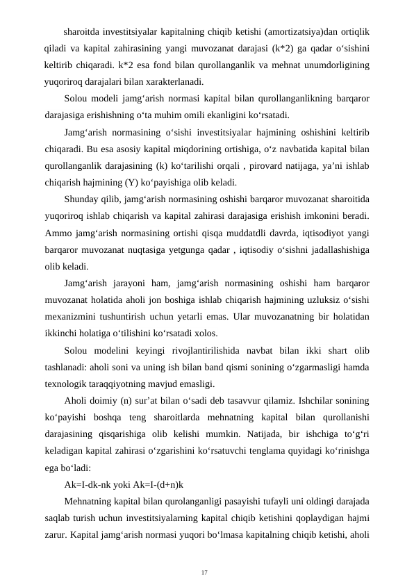 17
sharoitda investitsiyalar kapitalning chiqib ketishi (amortizatsiya)dan ortiqlik
qiladi va kapital zahirasining yangi muvozanat darajasi (k*2) ga qadar o‘sishini
keltirib chiqaradi. k*2 esa fond bilan qurollanganlik va mehnat unumdorligining
yuqoriroq darajalari bilan xarakterlanadi.
Solou modeli jamg‘arish normasi kapital bilan qurollanganlikning barqaror
darajasiga erishishning o‘ta muhim omili ekanligini ko‘rsatadi.
Jamg‘arish normasining o‘sishi investitsiyalar  hajmining oshishini keltirib
chiqaradi. Bu esa asosiy kapital miqdorining ortishiga, o‘z navbatida kapital bilan
qurollanganlik darajasining (k) ko‘tarilishi orqali , pirovard natijaga, ya’ni ishlab
chiqarish hajmining (Y) ko‘payishiga olib keladi.
Shunday qilib, jamg‘arish normasining oshishi barqaror muvozanat sharoitida
yuqoriroq ishlab chiqarish va kapital zahirasi darajasiga erishish imkonini beradi.
Ammo jamg‘arish normasining ortishi qisqa muddatdli davrda, iqtisodiyot yangi
barqaror muvozanat nuqtasiga yetgunga qadar , iqtisodiy o‘sishni jadallashishiga
olib keladi.
Jamg‘arish  jarayoni  ham,  jamg‘arish  normasining  oshishi  ham  barqaror
muvozanat holatida aholi jon boshiga ishlab chiqarish hajmining uzluksiz o‘sishi
mexanizmini tushuntirish uchun yetarli emas. Ular muvozanatning bir holatidan
ikkinchi holatiga o‘tilishini ko‘rsatadi xolos.
Solou  modelini  keyingi  rivojlantirilishida  navbat  bilan  ikki  shart  olib
tashlanadi: aholi soni va uning ish bilan band qismi sonining o‘zgarmasligi hamda
texnologik taraqqiyotning mavjud emasligi.
Aholi doimiy (n) sur’at bilan o‘sadi deb tasavvur qilamiz. Ishchilar sonining
ko‘payishi  boshqa  teng  sharoitlarda  mehnatning  kapital  bilan  qurollanishi
darajasining  qisqarishiga  olib  kelishi  mumkin.  Natijada,  bir  ishchiga  to‘g‘ri
keladigan kapital zahirasi o‘zgarishini ko‘rsatuvchi tenglama quyidagi ko‘rinishga
ega bo‘ladi:
Ak=I-dk-nk yoki Ak=I-(d+n)k
Mehnatning kapital bilan qurolanganligi pasayishi tufayli uni oldingi darajada
saqlab turish uchun investitsiyalarning kapital chiqib ketishini qoplaydigan hajmi
zarur. Kapital jamg‘arish normasi yuqori bo‘lmasa kapitalning chiqib ketishi, aholi
