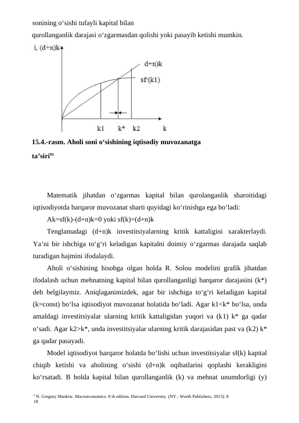 6 N. Gregory Mankiw. Macroeconomics. 8 th edition. Harvard University. (NY.: Worth Publishers, 2013): 8
18
sonining o‘sishi tufayli kapital bilan
Matematik  jihatdan  o‘zgarmas  kapital  bilan  qurolanganlik  sharoitidagi
iqtisodiyotda barqaror muvozanat sharti quyidagi ko‘rinishga ega bo‘ladi:
Ak=sf(k)-(d+n)k=0 yoki sf(k)=(d+n)k
Tenglamadagi  (d+n)k  investitsiyalarning  kritik  kattaligini  xarakterlaydi.
Ya’ni bir ishchiga to‘g‘ri keladigan kapitalni doimiy o‘zgarmas darajada saqlab
turadigan hajmini ifodalaydi.
Aholi o‘sishining hisobga olgan holda R. Solou modelini grafik jihatdan
ifodalash uchun mehnatning kapital bilan qurollanganligi barqaror darajasini (k*)
deb belgilaymiz. Aniqlaganimizdek, agar bir ishchiga to‘g‘ri keladigan kapital
(k=const) bo‘lsa iqtisodiyot muvozanat holatida bo‘ladi. Agar k1<k* bo‘lsa, unda
amaldagi investitsiyalar ularning kritik kattaligidan yuqori va (k1) k* ga qadar
o‘sadi. Agar k2>k*, unda investitsiyalar ularning kritik darajasidan past va (k2) k*
ga qadar pasayadi.
Model iqtisodiyot barqaror holatda bo‘lishi uchun investitsiyalar sf(k) kapital
chiqib  ketishi  va  aholining  o‘sishi  (d+n)k  oqibatlarini  qoplashi  kerakligini
ko‘rsatadi. B holda kapital bilan qurollanganlik (k) va mehnat unumdorligi (y)
qurollanganlik darajasi o‘zgarmasdan qolishi yoki pasayib ketishi mumkin.
15.4.-rasm. Aholi soni o‘sishining iqtisodiy muvozanatga
ta’siri91
