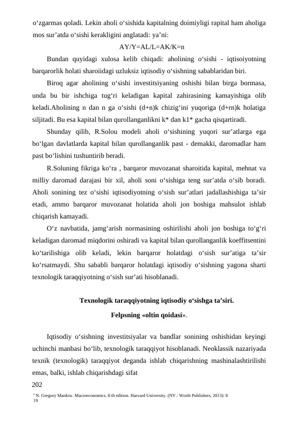 6 N. Gregory Mankiw. Macroeconomics. 8 th edition. Harvard University. (NY.: Worth Publishers, 2013): 8
19
o‘zgarmas qoladi. Lekin aholi o‘sishida kapitalning doimiyligi rapital ham aholiga
mos sur’atda o‘sishi kerakligini anglatadi: ya’ni:
AY/Y=AL/L=AK/K=n
Bundan  quyidagi  xulosa  kelib  chiqadi:  aholining  o‘sishi  -  iqtisoiyotning
barqarorlik holati sharoiidagi uzluksiz iqtisodiy o‘sishning sabablaridan biri.
Biroq agar aholining o‘sishi investitsiyaning oshishi bilan birga bormasa,
unda  bu  bir  ishchiga  tug‘ri  keladigan  kapital  zahirasining  kamayishiga  olib
keladi.Aholining n dan n ga o‘sishi (d+n)k chizig‘ini yuqoriga (d+rn)k holatiga
siljitadi. Bu esa kapital bilan qurollanganlikni k* dan k1* gacha qisqartiradi.
Shunday  qilib,  R.Solou  modeli  aholi  o‘sishining  yuqori  sur’atlarga  ega
bo‘lgan davlatlarda kapital bilan qurollanganlik past - demakki, daromadlar ham
past bo‘lishini tushuntirib beradi.
R.Soluning fikriga ko‘ra , barqaror muvozanat sharoitida kapital, mehnat va
milliy daromad darajasi bir xil, aholi soni o‘sishiga teng sur’atda o‘sib boradi.
Aholi sonining tez o‘sishi iqtisodiyotning o‘sish sur’atlari jadallashishiga ta’sir
etadi,  ammo  barqaror  muvozanat  holatida  aholi  jon  boshiga  mahsulot  ishlab
chiqarish kamayadi.
O‘z navbatida, jamg‘arish normasining oshirilishi aholi jon boshiga to‘g‘ri
keladigan daromad miqdorini oshiradi va kapital bilan qurollanganlik koeffitsentini
ko‘tarilishiga  olib  keladi,  lekin  barqaror  holatdagi  o‘sish  sur’atiga  ta’sir
ko‘rsatmaydi. Shu sababli barqaror holatdagi iqtisodiy o‘sishning yagona sharti
texnologik taraqqiyotning o‘sish sur’ati hisoblanadi.
Texnologik taraqqiyotning iqtisodiy o‘sishga ta’siri.
Felpsning «oltin qoidasi».
Iqtisodiy o‘sishning investitsiyalar va bandlar sonining oshishidan keyingi
uchinchi manbasi bo‘lib, texnologik taraqqiyot hisoblanadi. Neoklassik nazariyada
texnik (texnologik) taraqqiyot deganda ishlab chiqarishning mashinalashtirilishi
emas, balki, ishlab chiqarishdagi sifat
202
