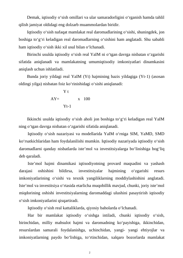 2
Demak, iqtisodiy o‘sish omillari va ular samaradorligini o‘rganish hamda tahlil
qilish jamiyat oldidagi eng dolzarb muammolardan biridir.
Iqtisodiy o‘sish nafaqat mamlakat real daromadlarining o‘sishi, shuningdek, jon
boshiga to‘g‘ri keladigan real daromadlarning o‘sishini ham anglatadi. Shu sababli
ham iqtisodiy o‘sish ikki xil usul bilan o‘lchanadi.
Birinchi usulda iqtisodiy o‘sish real YaIM ni o‘tgan davrga nisbatan o‘zgarishi
sifatida  aniqlanadi  va  mamlakatning  umumiqtisodiy  imkoniyatlari  dinamkasini
aniqlash uchun ishlatiladi.
Bunda joriy yildagi real YaIM (Yt) hajmining bazis yildagiga (Yt-1) (asosan
oldingi yilga) nisbatan foiz ko‘rinishidagi o‘sishi aniqlanadi:
Y t
AY= 
x
100
Yt-1
Ikkinchi usulda iqtisodiy o‘sish aholi jon boshiga to‘g‘ri keladigan real YaIM
ning o‘tgan davrga nisbatan o‘zgarishi sifatida aniqlanadi.
Iqtisodiy o‘sish nazariyasi va modellarida YaIM o‘rniga SIM, YaMD, SMD
ko‘rsatkichlaridan ham foydalanilishi mumkin. Iqtisodiy nazariyada iqtisodiy o‘sish
daromadlarni qanday nisbatlarda iste’mol va investitsiyalarga bo‘linishiga bog‘liq
deb qaraladi.
Iste’mol  hajmi  dinamikasi  iqtisodiyotning  provard  maqsadini  va  yashash
darajasi  oshishini  bildirsa,  investitsiyalar  hajmining  o‘zgarishi  resurs
imkoniyatlarining  o‘sishi  va  texnik  yangiliklarning  moddiylashishini  anglatadi.
Iste’mol va investitsiya o‘rtasida etarlicha muqobillik mavjud, chunki, joriy iste’mol
miqdorining oshishi investitsiyalarning daromaddagi ulushini pasaytirish iqtisodiy
o‘sish imkoniyatlarini qisqartiradi.
Iqtisodiy o‘sish real kattaliklarda, qiyosiy baholarda o‘lchanadi.
Har  bir  mamlakat  iqtisodiy  o‘sishga  intiladi,  chunki  iqtisodiy  o‘sish,
birinchidan,  milliy  mahsulot  hajmi  va  daromadning  ko‘payishiga,  ikkinchidan,
resurslardan  samarali  foydalanishga,  uchinchidan,  yangi-  yangi  ehtiyojlar  va
imkoniyatlarning  paydo  bo‘lishiga,  to‘rtinchidan,  xalqaro  bozorlarda  mamlakat
