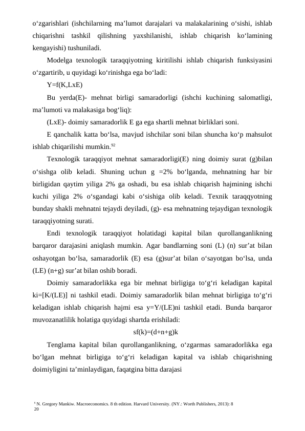 6 N. Gregory Mankiw. Macroeconomics. 8 th edition. Harvard University. (NY.: Worth Publishers, 2013): 8
20
o‘zgarishlari (ishchilarning ma’lumot darajalari va malakalarining o‘sishi, ishlab
chiqarishni  tashkil  qilishning  yaxshilanishi,  ishlab  chiqarish  ko‘lamining
kengayishi) tushuniladi.
Modelga texnologik taraqqiyotning kiritilishi ishlab chiqarish funksiyasini
o‘zgartirib, u quyidagi ko‘rinishga ega bo‘ladi:
Y=f(K,LxE)
Bu  yerda(E)-  mehnat  birligi  samaradorligi  (ishchi  kuchining  salomatligi,
ma’lumoti va malakasiga bog‘liq):
(LxE)- doimiy samaradorlik E ga ega shartli mehnat birliklari soni.
E qanchalik katta bo‘lsa, mavjud ishchilar soni bilan shuncha ko‘p mahsulot
ishlab chiqarilishi mumkin.92
Texnologik taraqqiyot mehnat samaradorligi(E) ning doimiy surat (g)bilan
o‘sishga  olib  keladi.  Shuning  uchun  g  =2%  bo‘lganda,  mehnatning  har  bir
birligidan qaytim yiliga 2% ga oshadi, bu esa ishlab chiqarish hajmining ishchi
kuchi  yiliga  2%  o‘sgandagi  kabi  o‘sishiga  olib  keladi.  Texnik  taraqqyotning
bunday shakli mehnatni tejaydi deyiladi, (g)- esa mehnatning tejaydigan texnologik
taraqqiyotning surati.
Endi  texnologik  taraqqiyot  holatidagi  kapital  bilan  qurollanganlikning
barqaror darajasini aniqlash mumkin. Agar bandlarning soni (L) (n) sur’at bilan
oshayotgan bo‘lsa, samaradorlik (E) esa (g)sur’at bilan o‘sayotgan bo‘lsa, unda
(LE) (n+g) sur’at bilan oshib boradi.
Doimiy samaradorlikka ega bir mehnat birligiga to‘g‘ri keladigan kapital
ki=[K/(LE)] ni tashkil etadi. Doimiy samaradorlik bilan mehnat birligiga to‘g‘ri
keladigan ishlab chiqarish hajmi esa y=Y/(LE)ni tashkil etadi. Bunda barqaror
muvozanatlilik holatiga quyidagi shartda erishiladi:
sf(k)=(d+n+g)k
Tenglama kapital bilan qurollanganlikning, o‘zgarmas samaradorlikka ega
bo‘lgan  mehnat  birligiga  to‘g‘ri  keladigan  kapital  va  ishlab  chiqarishning
doimiyligini ta’minlaydigan, faqatgina bitta darajasi
