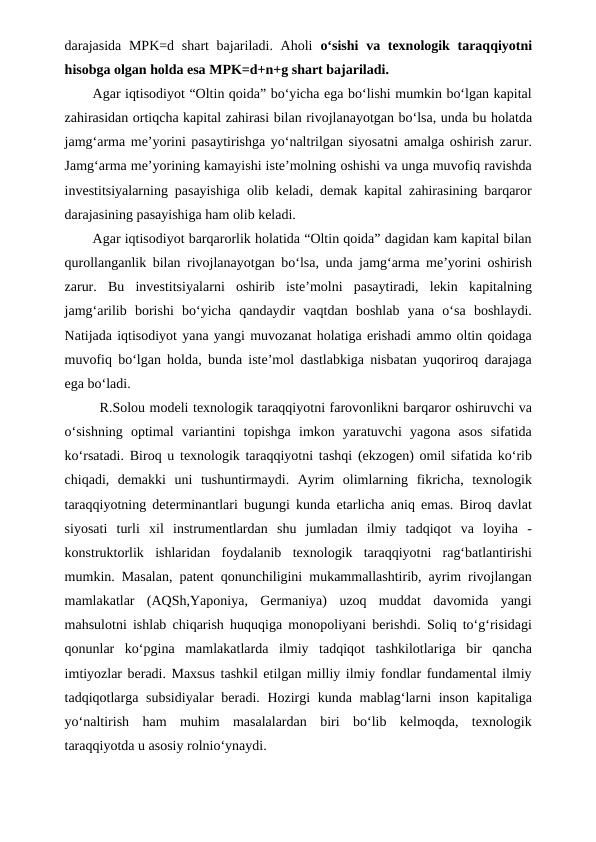 darajasida MPK=d shart bajariladi. Aholi  o‘sishi  va texnologik taraqqiyotni
hisobga olgan holda esa MPK=d+n+g shart bajariladi.
Agar iqtisodiyot “Oltin qoida” bo‘yicha ega bo‘lishi mumkin bo‘lgan kapital
zahirasidan ortiqcha kapital zahirasi bilan rivojlanayotgan bo‘lsa, unda bu holatda
jamg‘arma me’yorini pasaytirishga yo‘naltrilgan siyosatni amalga oshirish zarur.
Jamg‘arma me’yorining kamayishi iste’molning oshishi va unga muvofiq ravishda
investitsiyalarning pasayishiga olib keladi, demak kapital zahirasining barqaror
darajasining pasayishiga ham olib keladi.
Agar iqtisodiyot barqarorlik holatida “Oltin qoida” dagidan kam kapital bilan
qurollanganlik bilan rivojlanayotgan bo‘lsa, unda jamg‘arma me’yorini oshirish
zarur.  Bu  investitsiyalarni  oshirib  iste’molni  pasaytiradi,  lekin  kapitalning
jamg‘arilib  borishi  bo‘yicha  qandaydir  vaqtdan  boshlab  yana  o‘sa  boshlaydi.
Natijada iqtisodiyot yana yangi muvozanat holatiga erishadi ammo oltin qoidaga
muvofiq bo‘lgan holda, bunda iste’mol dastlabkiga nisbatan yuqoriroq darajaga
ega bo‘ladi.
R.Solou modeli texnologik taraqqiyotni farovonlikni barqaror oshiruvchi va
o‘sishning  optimal  variantini  topishga  imkon  yaratuvchi  yagona  asos  sifatida
ko‘rsatadi. Biroq u texnologik taraqqiyotni tashqi (ekzogen) omil sifatida ko‘rib
chiqadi,  demakki  uni  tushuntirmaydi.  Ayrim  olimlarning  fikricha,  texnologik
taraqqiyotning determinantlari bugungi kunda etarlicha aniq emas. Biroq davlat
siyosati  turli  xil  instrumentlardan  shu  jumladan  ilmiy  tadqiqot  va  loyiha  -
konstruktorlik  ishlaridan  foydalanib  texnologik  taraqqiyotni  rag‘batlantirishi
mumkin. Masalan, patent qonunchiligini mukammallashtirib, ayrim rivojlangan
mamlakatlar  (AQSh,Yaponiya,  Germaniya)  uzoq  muddat  davomida  yangi
mahsulotni ishlab chiqarish huquqiga monopoliyani berishdi. Soliq to‘g‘risidagi
qonunlar  ko‘pgina  mamlakatlarda  ilmiy  tadqiqot  tashkilotlariga  bir  qancha
imtiyozlar beradi. Maxsus tashkil etilgan milliy ilmiy fondlar fundamental ilmiy
tadqiqotlarga subsidiyalar  beradi. Hozirgi  kunda mablag‘larni inson kapitaliga
yo‘naltirish  ham  muhim  masalalardan  biri  bo‘lib  kelmoqda,  texnologik
taraqqiyotda u asosiy rolnio‘ynaydi.
