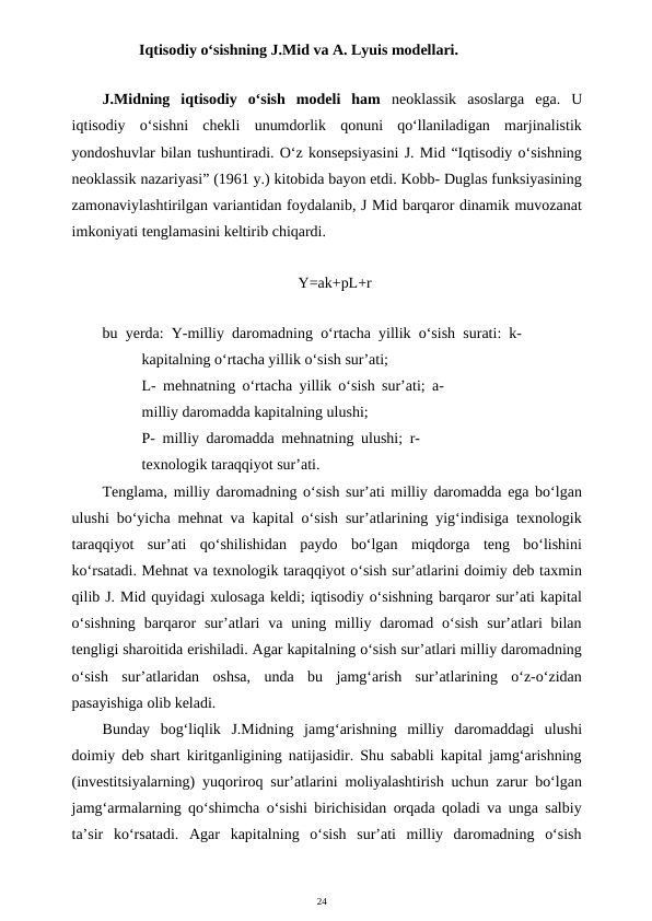 24
       Iqtisodiy o‘sishning J.Mid va A. Lyuis modellari.
J.Midning  iqtisodiy  o‘sish  modeli  ham  neoklassik  asoslarga  ega.  U
iqtisodiy  o‘sishni  chekli  unumdorlik  qonuni  qo‘llaniladigan  marjinalistik
yondoshuvlar bilan tushuntiradi. O‘z konsepsiyasini J. Mid “Iqtisodiy o‘sishning
neoklassik nazariyasi” (1961 y.) kitobida bayon etdi. Kobb- Duglas funksiyasining
zamonaviylashtirilgan variantidan foydalanib, J Mid barqaror dinamik muvozanat
imkoniyati tenglamasini keltirib chiqardi.
Y=ak+pL+r
bu yerda: Y-milliy daromadning o‘rtacha yillik o‘sish surati: k-
kapitalning o‘rtacha yillik o‘sish sur’ati;
L- mehnatning o‘rtacha yillik o‘sish sur’ati; a-
milliy daromadda kapitalning ulushi;
P- milliy daromadda mehnatning ulushi; r-
texnologik taraqqiyot sur’ati.
Tenglama, milliy daromadning o‘sish sur’ati milliy daromadda ega bo‘lgan
ulushi bo‘yicha mehnat va kapital o‘sish sur’atlarining yig‘indisiga texnologik
taraqqiyot  sur’ati  qo‘shilishidan  paydo  bo‘lgan  miqdorga  teng  bo‘lishini
ko‘rsatadi. Mehnat va texnologik taraqqiyot o‘sish sur’atlarini doimiy deb taxmin
qilib J. Mid quyidagi xulosaga keldi; iqtisodiy o‘sishning barqaror sur’ati kapital
o‘sishning  barqaror  sur’atlari  va  uning milliy daromad  o‘sish  sur’atlari  bilan
tengligi sharoitida erishiladi. Agar kapitalning o‘sish sur’atlari milliy daromadning
o‘sish  sur’atlaridan  oshsa,  unda  bu  jamg‘arish  sur’atlarining  o‘z-o‘zidan
pasayishiga olib keladi.
Bunday  bog‘liqlik  J.Midning  jamg‘arishning  milliy  daromaddagi  ulushi
doimiy deb shart kiritganligining natijasidir. Shu sababli kapital jamg‘arishning
(investitsiyalarning) yuqoriroq sur’atlarini moliyalashtirish uchun zarur bo‘lgan
jamg‘armalarning qo‘shimcha o‘sishi birichisidan orqada qoladi va unga salbiy
ta’sir  ko‘rsatadi.  Agar  kapitalning  o‘sish  sur’ati  milliy  daromadning  o‘sish

