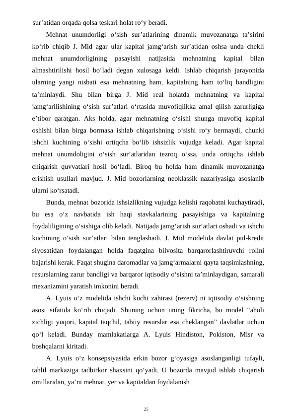 25
sur’atidan orqada qolsa teskari holat ro‘y beradi.
Mehnat  unumdorligi  o‘sish  sur’atlarining  dinamik  muvozanatga  ta’sirini
ko‘rib chiqib J. Mid agar ular kapital jamg‘arish sur’atidan oshsa unda chekli
mehnat  unumdorligining  pasayishi  natijasida  mehnatning  kapital  bilan
almashtirilishi  hosil bo‘ladi degan xulosaga  keldi. Ishlab chiqarish jarayonida
ularning yangi nisbati esa mehnatning ham, kapitalning ham to‘liq bandligini
ta’minlaydi.  Shu  bilan  birga  J.  Mid  real  holatda  mehnatning  va  kapital
jamg‘arilishining o‘sish sur’atlari o‘rtasida muvofiqlikka amal qilish zarurligiga
e’tibor qaratgan. Aks holda, agar mehnatning o‘sishi  shunga muvofiq kapital
oshishi bilan birga bormasa ishlab chiqarishning o‘sishi ro‘y bermaydi, chunki
ishchi kuchining o‘sishi ortiqcha bo‘lib ishsizlik vujudga keladi. Agar kapital
mehnat  unumdoligini  o‘sish  sur’atlaridan  tezroq  o‘ssa,  unda  ortiqcha  ishlab
chiqarish quvvatlari hosil bo‘ladi. Biroq bu holda ham dinamik muvozanatga
erishish usullari mavjud. J. Mid bozorlarning neoklassik nazariyasiga asoslanib
ularni ko‘rsatadi.
Bunda, mehnat bozorida ishsizlikning vujudga kelishi raqobatni kuchaytiradi,
bu  esa  o‘z  navbatida  ish  haqi  stavkalarining  pasayishiga  va  kapitalning
foydaliligining o‘sishiga olib keladi. Natijada jamg‘arish sur’atlari oshadi va ishchi
kuchining o‘sish sur’atlari bilan tenglashadi. J. Mid modelida davlat pul-kredit
siyosatidan  foydalangan  holda  faqatgina  bilvosita  barqarorlashtiruvchi  rolini
bajarishi kerak. Faqat shugina daromadlar va jamg‘armalarni qayta taqsimlashning,
resurslarning zarur bandligi va barqaror iqtisodiy o‘sishni ta’minlaydigan, samarali
mexanizmini yaratish imkonini beradi.
A. Lyuis o‘z modelida ishchi kuchi zahirasi (rezerv) ni iqtisodiy o‘sishning
asosi  sifatida ko‘rib chiqadi. Shuning uchun uning fikricha, bu model “aholi
zichligi yuqori, kapital taqchil, tabiiy resurslar esa cheklangan” davlatlar uchun
qo‘l  keladi.  Bunday  mamlakatlarga  A.  Lyuis  Hindiston,  Pokiston,  Misr  va
boshqalarni kiritadi.
A. Lyuis o‘z konsepsiyasida erkin bozor g‘oyasiga asoslanganligi tufayli,
tahlil markaziga tadbirkor shaxsini qo‘yadi. U bozorda mavjud ishlab chiqarish
omillaridan, ya’ni mehnat, yer va kapitaldan foydalanish
